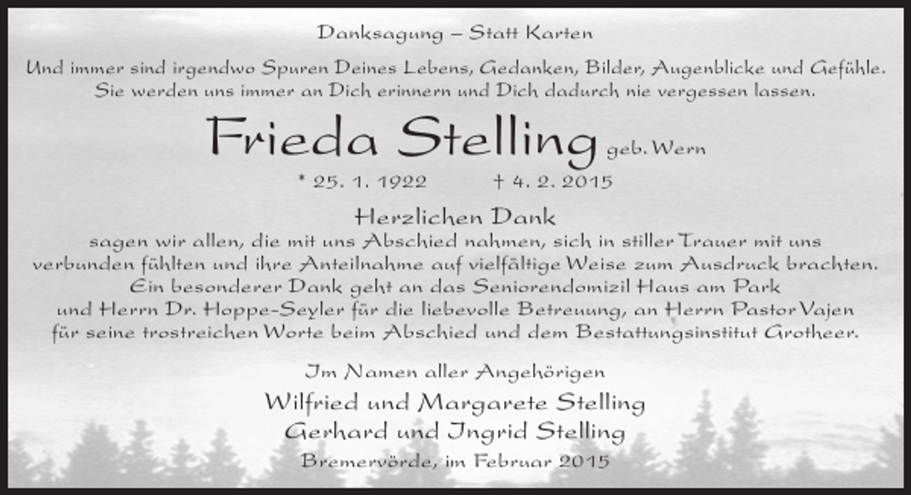 <p>Danksagung – Statt Karten<br />Und immer sind irgendwo Spuren Deines Lebens, Gedanken, Bilder, Augenblicke und Gefühle.<br />Sie werden uns immer an Dich erinnern und Dich dadurch nie vergessen lassen.</p><p>Frieda Stelling<br />* 25. 1. 1922</p><p>geb. Wern<br />† 4. 2. 2015</p><p>Herzlichen Dank</p><p>sagen wir allen, die mit uns Abschied nahmen, sich in stiller Trauer mit uns<br />verbunden fühlten und ihre Anteilnahme auf vielfältige Weise zum Ausdruck brachten.<br />Ein besonderer Dank geht an das Seniorendomizil Haus am Park<br />und Herrn Dr. Hoppe-Seyler für die liebevolle Betreuung, an Herrn Pastor Vajen<br />für seine trostreichen Worte beim Abschied und dem Bestattungsinstitut Grotheer.<br />Im Namen aller Angehörigen</p><p>Wilfried und Margarete Stelling<br />Gerhard und Ingrid Stelling<br />Bremervörde, im Februar 2015</p>