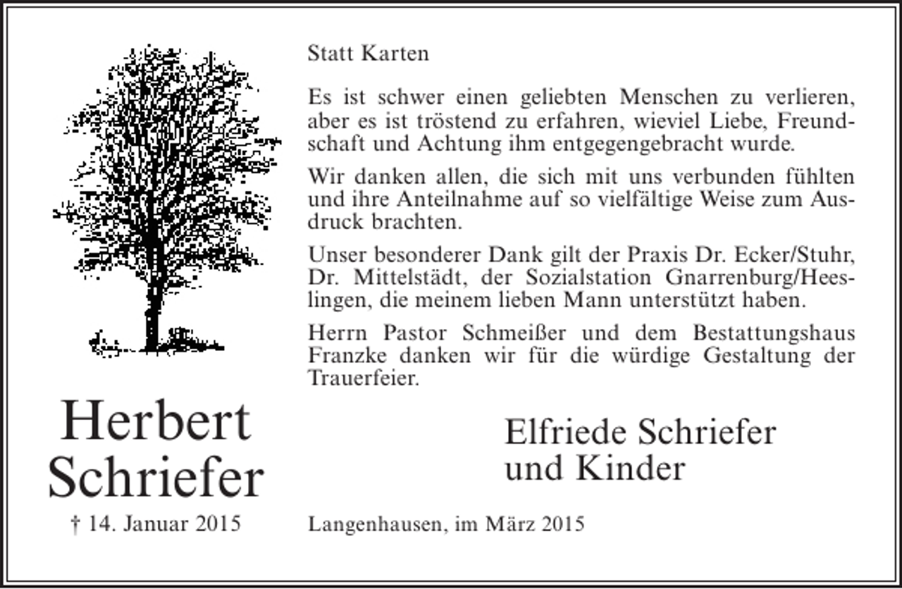 <p>Statt Karten</p><p>Herbert<br />Schriefer<br />† 14. Januar 2015</p><p>Es ist schwer einen geliebten Menschen zu verlieren,<br />aber es ist tröstend zu erfahren, wieviel Liebe, Freund­<br />schaft und Achtung ihm entgegengebracht wurde.<br />Wir danken allen, die sich mit uns verbunden fühlten<br />und ihre Anteilnahme auf so vielfältige Weise zum Aus­<br />druck brachten.<br />Unser besonderer Dank gilt der Praxis Dr. Ecker/Stuhr,<br />Dr. Mittelstädt, der Sozialstation Gnarrenburg/Hees­<br />lingen, die meinem lieben Mann unterstützt haben.<br />Herrn Pastor Schmeißer und dem Bestattungshaus<br />Franzke danken wir für die würdige Gestaltung der<br />Trauerfeier.</p><p>Elfriede Schriefer<br />und Kinder<br />Langenhausen, im März 2015</p>