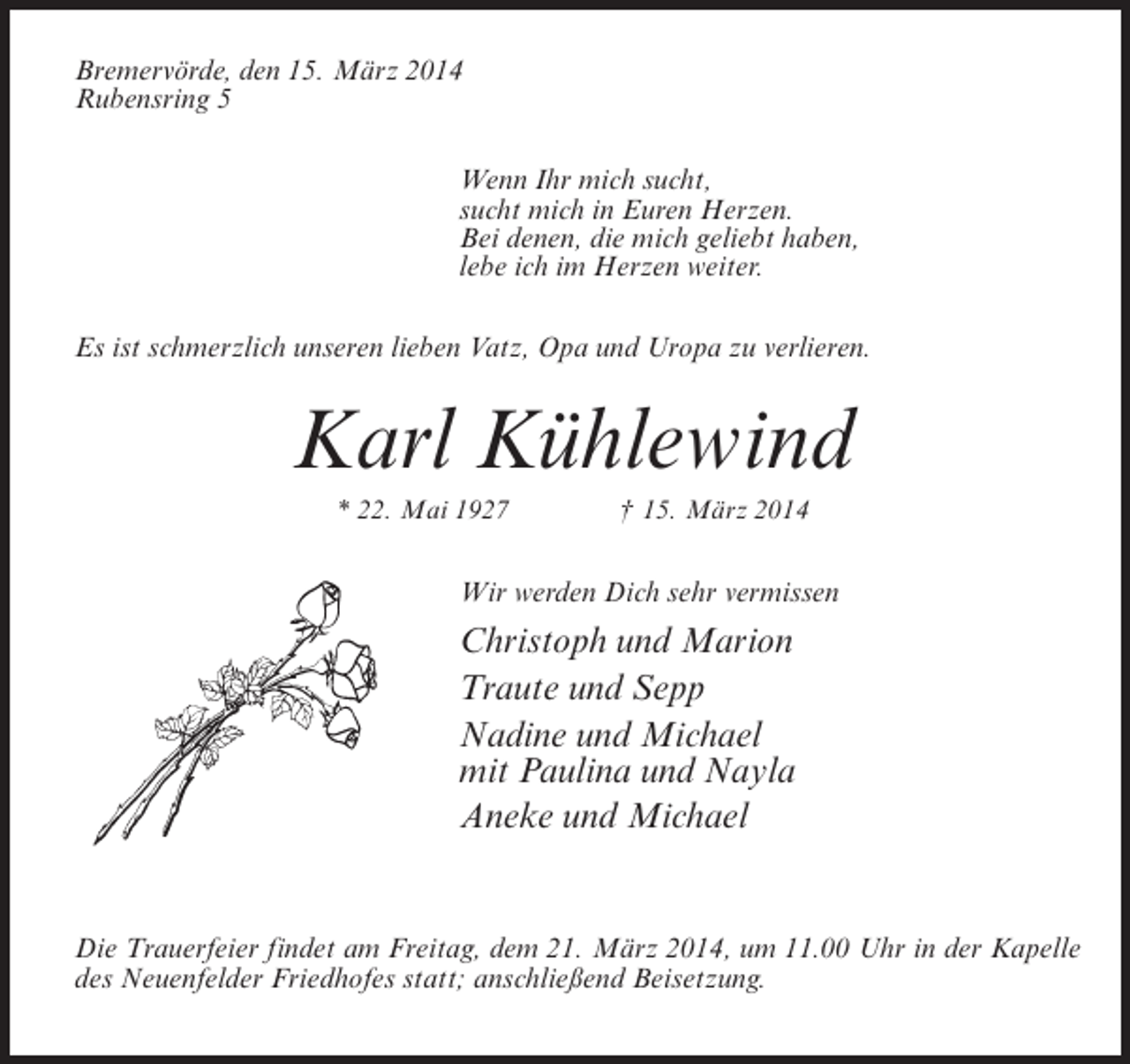 <p>Bremervörde, den 15. März 2014<br />Rubensring 5<br />Wenn Ihr mich sucht,<br />sucht mich in Euren Herzen.<br />Bei denen, die mich geliebt haben,<br />lebe ich im Herzen weiter.<br />Es ist schmerzlich unseren lieben Vatz, Opa und Uropa zu verlieren.</p><p>Karl Kühlewind<br />* 22. Mai 1927 † 15. März 2014</p><p>Wir werden Dich sehr vermissen</p><p>Christoph und Marion<br />Traute und Sepp<br />Nadine und Michael<br />mit Paulina und Nayla<br />Aneke und Michael</p><p>Die Trauerfeier findet am Freitag, dem 21. März 2014, um 11.00 Uhr in der Kapelle<br />des Neuenfelder Friedhofes statt; anschließend Beisetzung.</p>
