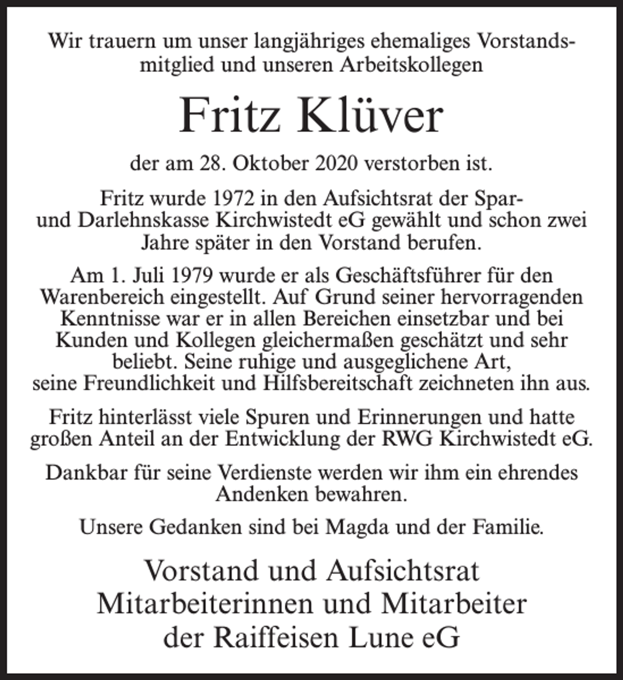 <p>Wir trauern um unser langjähriges ehemaliges Vorstandsmitglied und unseren Arbeitskollegen</p><p>Fritz Klüver<br />der am 28. Oktober 2020 verstorben ist.<br />Fritz wurde 1972 in den Aufsichtsrat der Sparund Darlehnskasse Kirchwistedt eG gewählt und schon zwei<br />Jahre später in den Vorstand berufen.<br />Am 1. Juli 1979 wurde er als Geschäftsführer für den<br />Warenbereich eingestellt. Auf Grund seiner hervorragenden<br />Kenntnisse war er in allen Bereichen einsetzbar und bei<br />Kunden und Kollegen gleichermaßen geschätzt und sehr<br />beliebt. Seine ruhige und ausgeglichene Art,<br />seine Freundlichkeit und Hilfsbereitschaft zeichneten ihn aus.<br />Fritz hinterlässt viele Spuren und Erinnerungen und hatte<br />großen Anteil an der Entwicklung der RWG Kirchwistedt eG.<br />Dankbar für seine Verdienste werden wir ihm ein ehrendes<br />Andenken bewahren.<br />Unsere Gedanken sind bei Magda und der Familie.</p><p>Vorstand und Aufsichtsrat<br />Mitarbeiterinnen und Mitarbeiter<br />der Raiffeisen Lune eG</p>