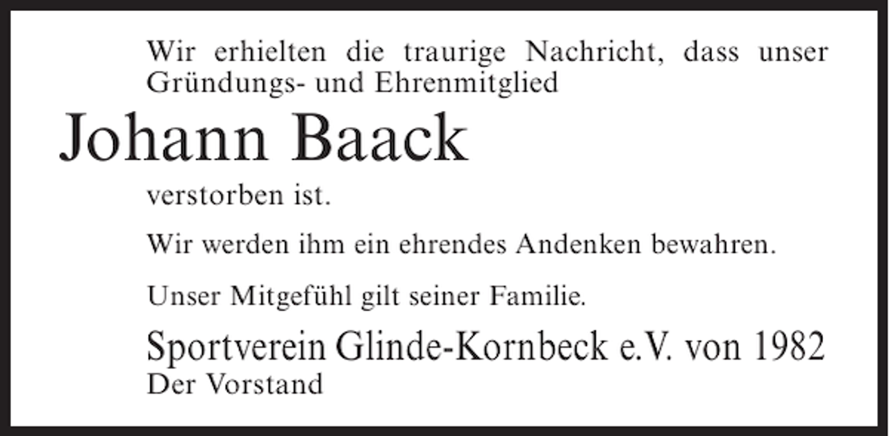 <p>Wir erhielten die traurige Nachricht, dass unser<br />Gründungs- und Ehrenmitglied</p><p>Johann Baack<br />verstorben ist.</p><p>Wir werden ihm ein ehrendes Andenken bewahren.<br />Unser Mitgefühl gilt seiner Familie.</p><p>Sportverein Glinde-Kornbeck e.V. von 1982<br />Der Vorstand</p>