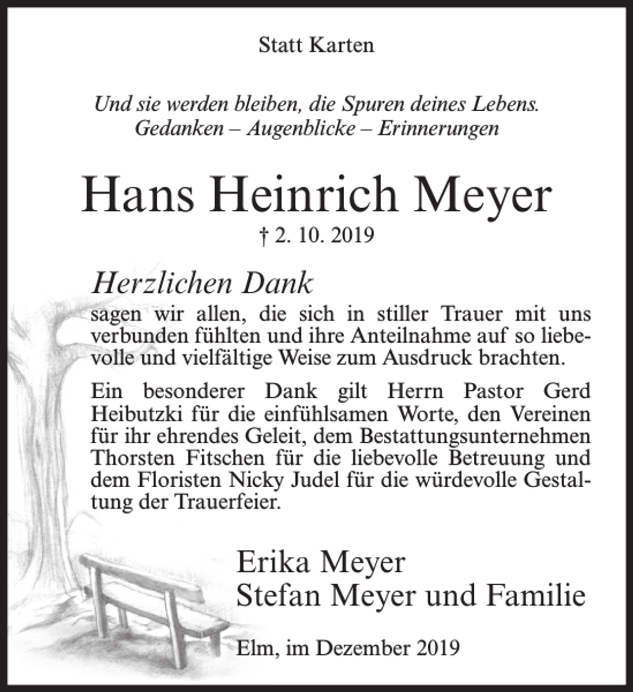 <p>Statt Karten<br />Und sie werden bleiben, die Spuren deines Lebens.<br />Gedanken – Augenblicke – Erinnerungen</p><p>Hans Heinrich Meyer<br />† 2. 10. 2019</p><p>Herzlichen Dank</p><p>sagen wir allen, die sich in stiller Trauer mit uns<br />verbunden fühlten und ihre Anteilnahme auf so liebevolle und vielfältige Weise zum Ausdruck brachten.<br />Ein besonderer Dank gilt Herrn Pastor Gerd<br />Heibutzki für die einfühlsamen Worte, den Vereinen<br />für ihr ehrendes Geleit, dem Bestattungsunternehmen<br />Thorsten Fitschen für die liebevolle Betreuung und<br />dem Floristen Nicky Judel für die würdevolle Gestaltung der Trauerfeier.</p><p>Erika Meyer<br />Stefan Meyer und Familie<br />Elm, im Dezember 2019</p>