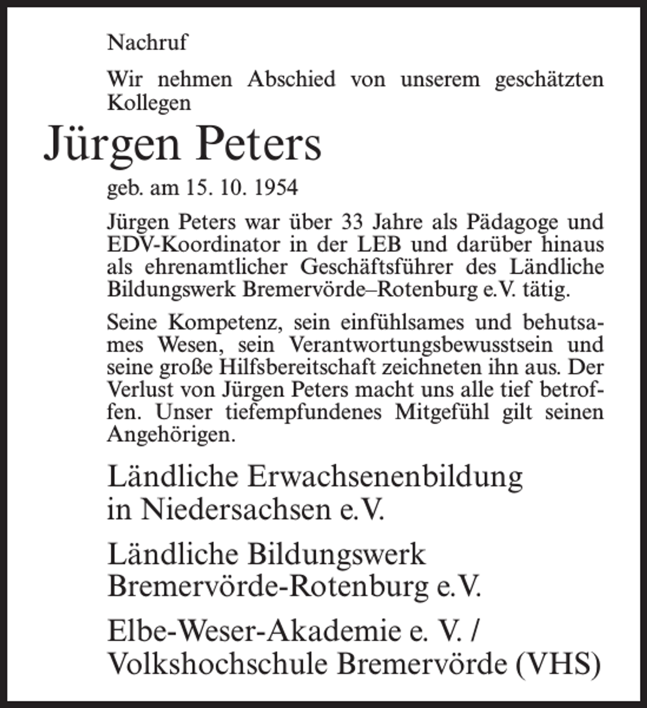 <p>Nachruf<br />Wir nehmen Abschied von unserem geschätzten<br />Kollegen</p><p>Jürgen Peters<br />geb. am 15. 10. 1954</p><p>Jürgen Peters war über 33 Jahre als Pädagoge und<br />EDV-Koordinator in der LEB und darüber hinaus<br />als ehrenamtlicher Geschäftsführer des Ländliche<br />Bildungswerk Bremervörde–Rotenburg e.V. tätig.<br />Seine Kompetenz, sein einfühlsames und behutsames Wesen, sein Verantwortungsbewusstsein und<br />seine große Hilfsbereitschaft zeichneten ihn aus. Der<br />Verlust von Jürgen Peters macht uns alle tief betroffen. Unser tiefempfundenes Mitgefühl gilt seinen<br />Angehörigen.</p><p>Ländliche Erwachsenenbildung<br />in Niedersachsen e.V.<br />Ländliche Bildungswerk<br />Bremervörde-Rotenburg e.V.<br />Elbe-Weser-Akademie e. V. /<br />Volkshochschule Bremervörde (VHS)</p>