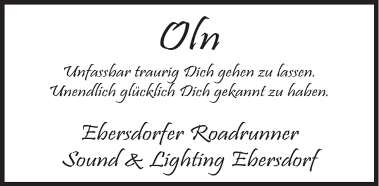 <p>Oln</p><p>Unfassbar traurig Dich gehen zu lassen.<br />Unendlich glücklich Dich gekannt zu haben.</p><p>Ebersdorfer Roadrunner<br />Sound &amp; Lighting Ebersdorf</p>