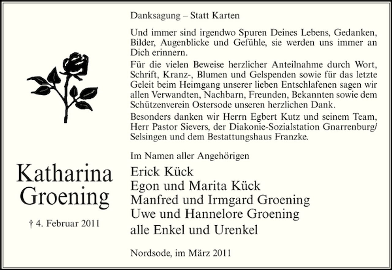 <p>Danksagung – Statt Karten Und immer sind irgendwo Spuren Deines Lebens, Gedanken, Bilder, Augenblicke und Gefühle, sie werden uns immer an Dich erinnern. Für die vielen Beweise herzlicher Anteilnahme durch Wort, Schrift, Kranz-, Blumen und Gelspenden sowie für das letzte Geleit beim Heimgang unserer lieben Entschlafenen sagen wir allen Verwandten, Nachbarn, Freunden, Bekannten sowie dem Schützenverein Ostersode unseren herzlichen Dank. Besonders danken wir Herrn Egbert Kutz und seinem Team, Herr Pastor Sievers, der Diakonie-Sozialstation Gnarrenburg/ Selsingen und dem Bestattungshaus Franzke. Im Namen aller Angehörigen</p><p>Katharina Groening<br />† 4. Februar 2011</p><p>Erick Kück Egon und Marita Kück Manfred und Irmgard Groening Uwe und Hannelore Groening alle Enkel und Urenkel<br />Nordsode, im März 2011</p>