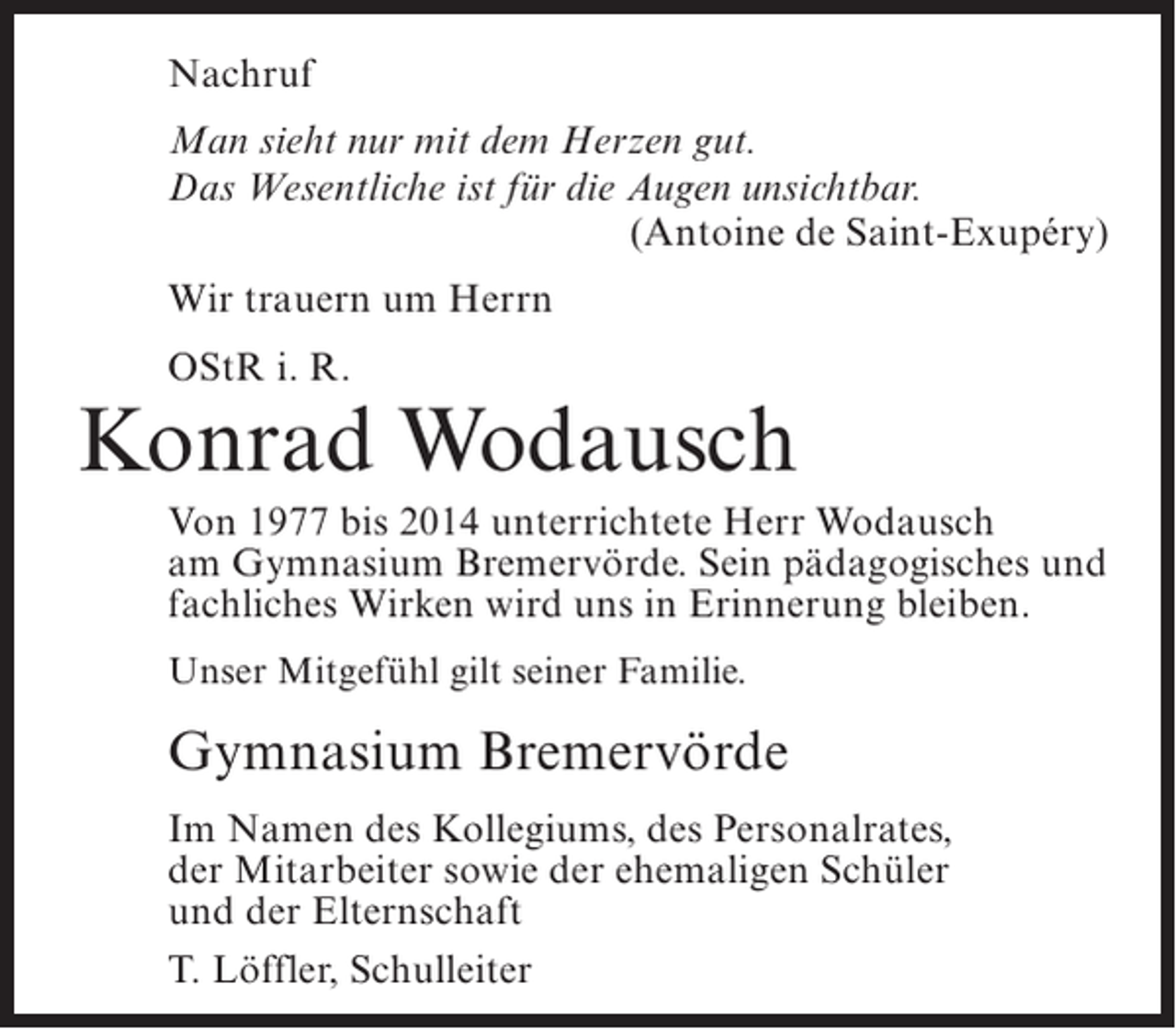 <p>Nachruf<br />Man sieht nur mit dem Herzen gut.<br />Das Wesentliche ist für die Augen unsichtbar.<br />(Antoine de Saint-Exupéry)<br />Wir trauern um Herrn<br />OStR i. R.</p><p>Konrad Wodausch<br />Von 1977 bis 2014 unterrichtete Herr Wodausch<br />am Gymnasium Bremervörde. Sein pädagogisches und<br />fachliches Wirken wird uns in Erinnerung bleiben.<br />Unser Mitgefühl gilt seiner Familie.</p><p>Gymnasium Bremervörde<br />Im Namen des Kollegiums, des Personalrates,<br />der Mitarbeiter sowie der ehemaligen Schüler<br />und der Elternschaft<br />T. Löffler, Schulleiter</p>