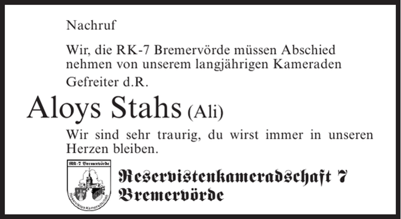 <p>Nachruf<br />Wir, die RK-7 Bremervörde müssen Abschied<br />nehmen von unserem langjährigen Kameraden<br />Gefreiter d.R.</p><p>Aloys Stahs (Ali)</p><p>Wir sind sehr traurig, du wirst immer in unseren<br />Herzen bleiben.</p><p>Reservistenkameradschaft 7<br />Bremervörde</p>