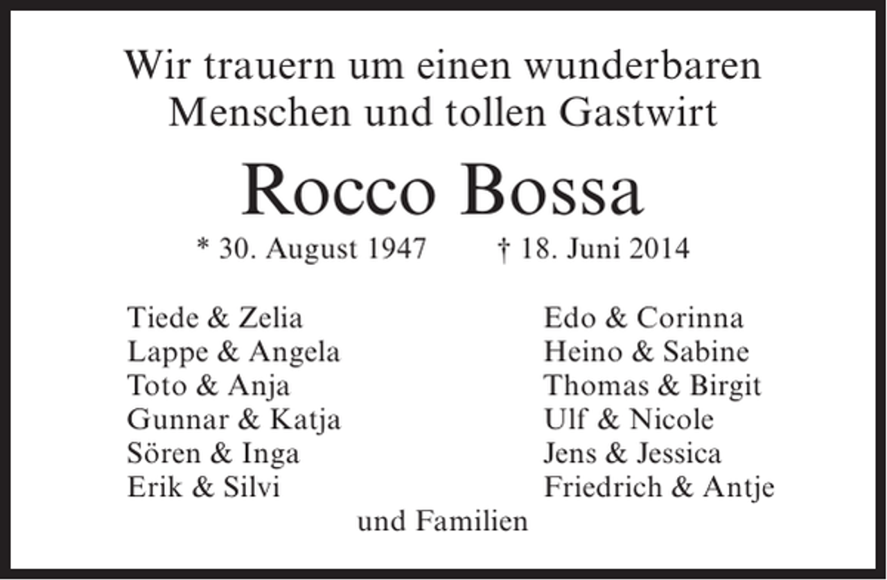 <p>Wir trauern um einen wunderbaren<br />Menschen und tollen Gastwirt</p><p>Rocco Bossa</p><p>* 30. August 1947<br />Tiede &amp; Zelia<br />Lappe &amp; Angela<br />Toto &amp; Anja<br />Gunnar &amp; Katja<br />Sören &amp; Inga<br />Erik &amp; Silvi</p><p>† 18. Juni 2014</p><p>und Familien</p><p>Edo &amp; Corinna<br />Heino &amp; Sabine<br />Thomas &amp; Birgit<br />Ulf &amp; Nicole<br />Jens &amp; Jessica<br />Friedrich &amp; Antje</p>