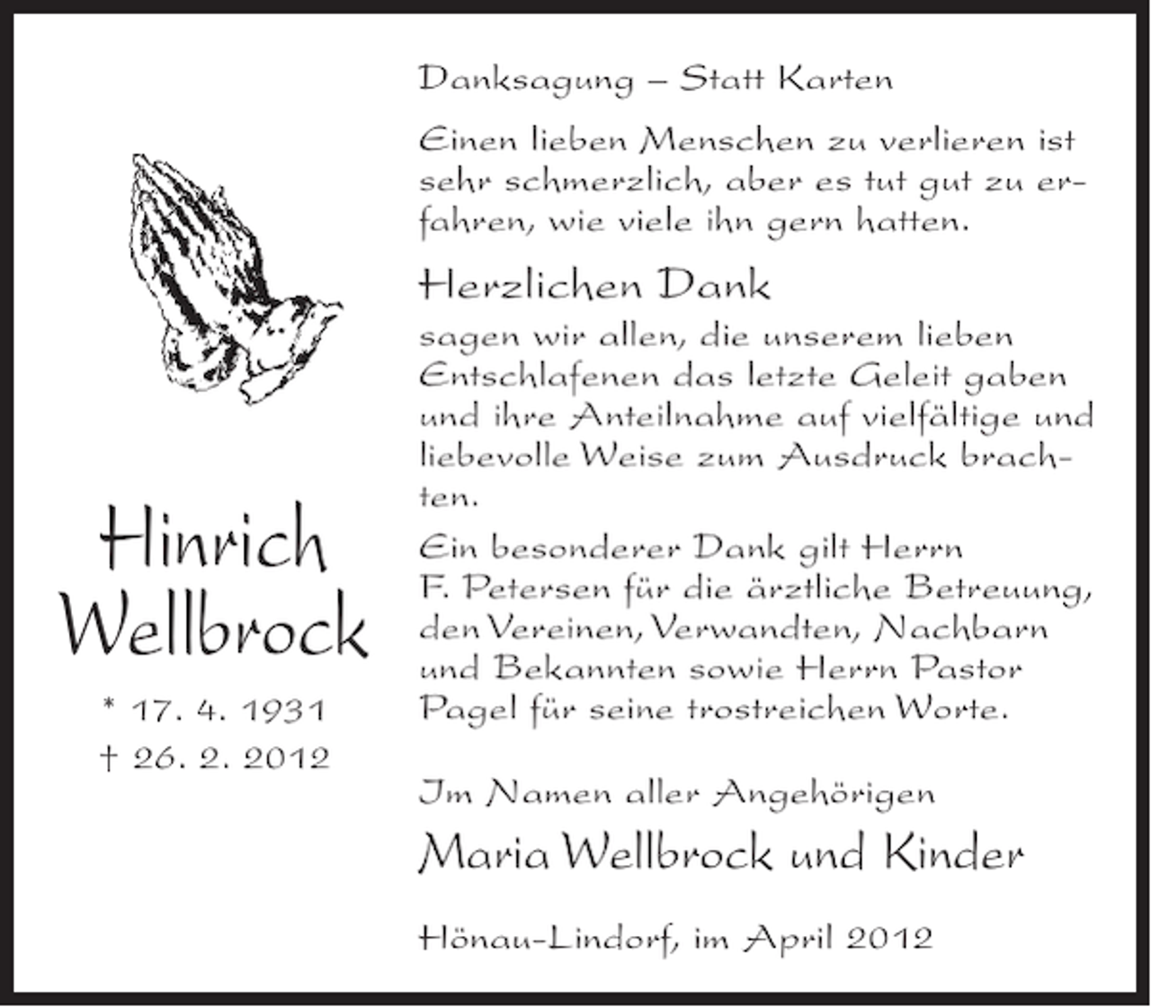 <p>Danksagung – Statt Karten<br />Einen lieben Menschen zu verlieren ist<br />sehr schmerzlich, aber es tut gut zu erfahren, wie viele ihn gern hatten.</p><p>Herzlichen Dank</p><p>Hinrich<br />Wellbrock<br />* 17. 4. 1931<br />† 26. 2. 2012</p><p>sagen wir allen, die unserem lieben<br />Entschlafenen das letzte Geleit gaben<br />und ihre Anteilnahme auf vielfältige und<br />liebevolle Weise zum Ausdruck brachten.<br />Ein besonderer Dank gilt Herrn<br />F. Petersen für die ärztliche Betreuung,<br />den Vereinen, Verwandten, Nachbarn<br />und Bekannten sowie Herrn Pastor<br />Pagel für seine trostreichen Worte.<br />Im Namen aller Angehörigen</p><p>Maria Wellbrock und Kinder<br />Hönau-Lindorf, im April 2012</p>