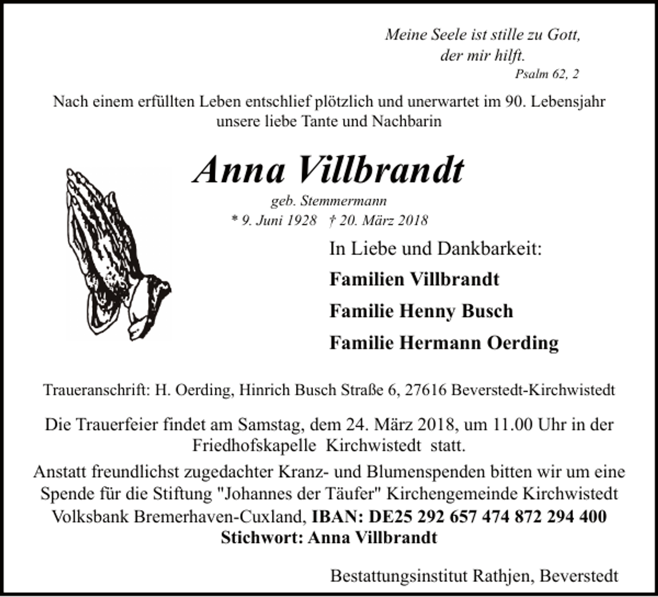 <p>Meine Seele ist stille zu Gott,<br />der mir hilft.<br />Psalm 62, 2</p><p>Nach einem erfüllten Leben entschlief plötzlich und unerwartet im 90. Lebensjahr<br />unsere liebe Tante und Nachbarin</p><p>Anna Villbrandt<br />geb. Stemmermann<br />* 9. Juni 1928 † 20. März 2018</p><p>In Liebe und Dankbarkeit:<br />Familien Villbrandt<br />Familie Henny Busch<br />Familie Hermann Oerding<br />Traueranschrift: H. Oerding, Hinrich Busch Straße 6, 27616 Beverstedt-Kirchwistedt</p><p>Die Trauerfeier findet am Samstag, dem 24. März 2018, um 11.00 Uhr in der<br />Friedhofskapelle Kirchwistedt statt.<br />Anstatt freundlichst zugedachter Kranz- und Blumenspenden bitten wir um eine<br />Spende für die Stiftung "Johannes der Täufer" Kirchengemeinde Kirchwistedt<br />Volksbank Bremerhaven-Cuxland, IBAN: DE25 292 657 474 87900<br />Stichwort: Anna Villbrandt<br />Bestattungsinstitut Rathjen, Beverstedt</p>