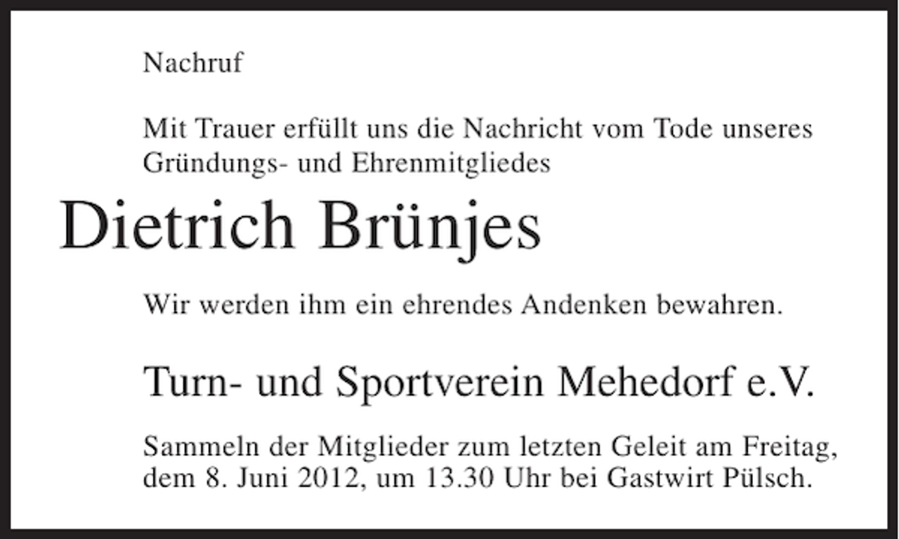 <p>Nachruf<br />Mit Trauer erfüllt uns die Nachricht vom Tode unseres<br />Gründungs- und Ehrenmitgliedes</p><p>Dietrich Brünjes<br />Wir werden ihm ein ehrendes Andenken bewahren.</p><p>Turn- und Sportverein Mehedorf e.V.<br />Sammeln der Mitglieder zum letzten Geleit am Freitag,<br />dem 8. Juni 2012, um 13.30 Uhr bei Gastwirt Pülsch.</p>
