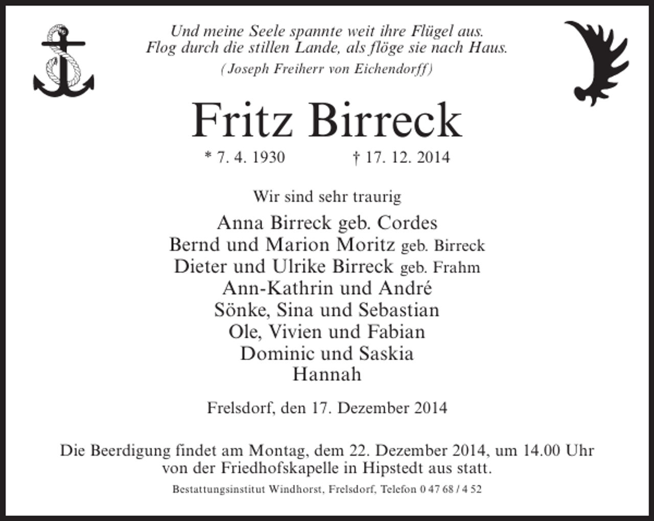 <p>Und meine Seele spannte weit ihre Flügel aus.<br />Flog durch die stillen Lande, als flöge sie nach Haus.<br />(Joseph Freiherr von Eichendorff)</p><p>Fritz Birreck<br />* 7. 4. 1930 † 17. 12. 2014<br />Wir sind sehr traurig</p><p>Anna Birreck geb. Cordes<br />Bernd und Marion Moritz geb. Birreck<br />Dieter und Ulrike Birreck geb. Frahm<br />Ann-Kathrin und André<br />Sönke, Sina und Sebastian<br />Ole, Vivien und Fabian<br />Dominic und Saskia<br />Hannah<br />Frelsdorf, den 17. Dezember 2014<br />Die Beerdigung findet am Montag, dem 22. Dezember 2014, um 14.00 Uhr<br />von der Friedhofskapelle in Hipstedt aus statt.<br />Bestattungsinstitut Windhorst, Frelsdorf, Telefon 0 47 68 / 4 52</p>