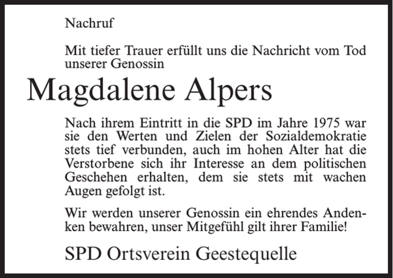 <p>Nachruf<br />Mit tiefer Trauer erfüllt uns die Nachricht vom Tod<br />unserer Genossin</p><p>Magdalene Alpers</p><p>Nach ihrem Eintritt in die SPD im Jahre 1975 war<br />sie den Werten und Zielen der Sozialdemokratie<br />stets tief verbunden, auch im hohen Alter hat die<br />Verstorbene sich ihr Interesse an dem politischen<br />Geschehen erhalten, dem sie stets mit wachen<br />Augen gefolgt ist.<br />Wir werden unserer Genossin ein ehrendes Andenken bewahren, unser Mitgefühl gilt ihrer Familie!</p><p>SPD Ortsverein Geestequelle</p>