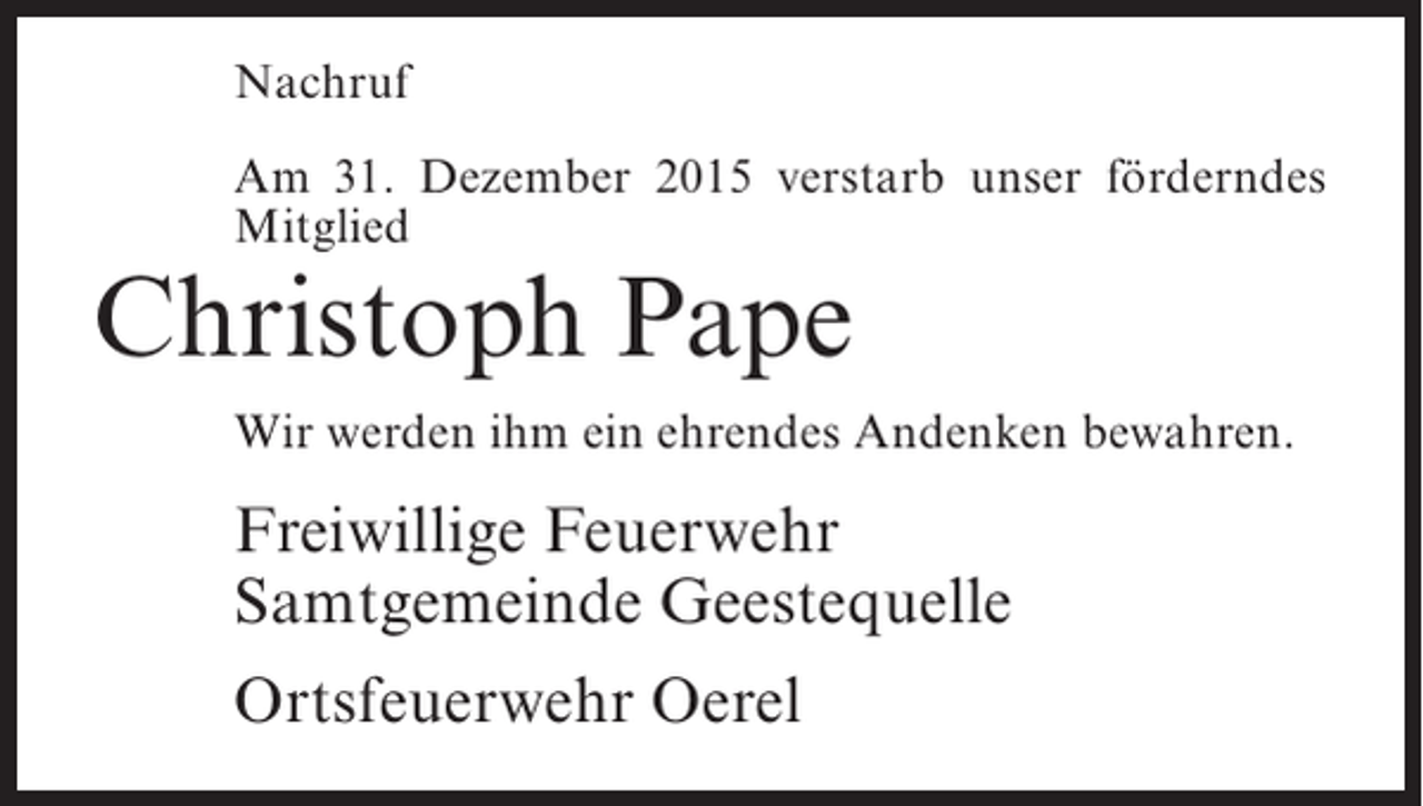 <p>Nachruf<br />Am 31. Dezember 2015 verstarb unser förderndes<br />Mitglied</p><p>Christoph Pape</p><p>Wir werden ihm ein ehrendes Andenken bewahren.</p><p>Freiwillige Feuerwehr<br />Samtgemeinde Geestequelle<br />Ortsfeuerwehr Oerel</p>