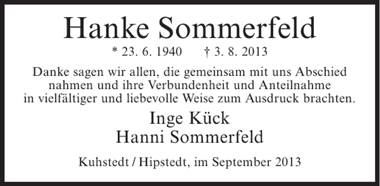 <p>Hanke Sommerfeld<br />* 23. 6. 1940</p><p>† 3. 8. 2013</p><p>Danke sagen wir allen, die gemeinsam mit uns Abschied<br />nahmen und ihre Verbundenheit und Anteilnahme<br />in vielfältiger und liebevolle Weise zum Ausdruck brachten.</p><p>Inge Kück<br />Hanni Sommerfeld<br />Kuhstedt / Hipstedt, im September 2013</p>