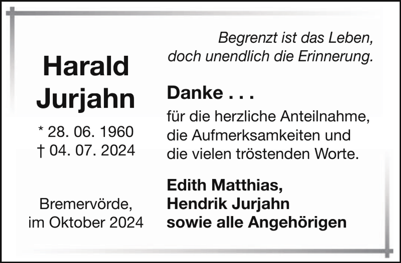<p>Harald<br />Jurjahn<br />* 28. 06. 1960<br />† 04. 07. 2024</p><p>Bremervörde,<br />im Oktober 2024</p><p>Begrenzt ist das Leben,<br />doch unendlich die Erinnerung.</p><p>Danke . . .<br />für die herzliche Anteilnahme,<br />die Aufmerksamkeiten und<br />die vielen tröstenden Worte.</p><p>Edith Matthias,<br />Hendrik Jurjahn<br />sowie alle Angehörigen</p>