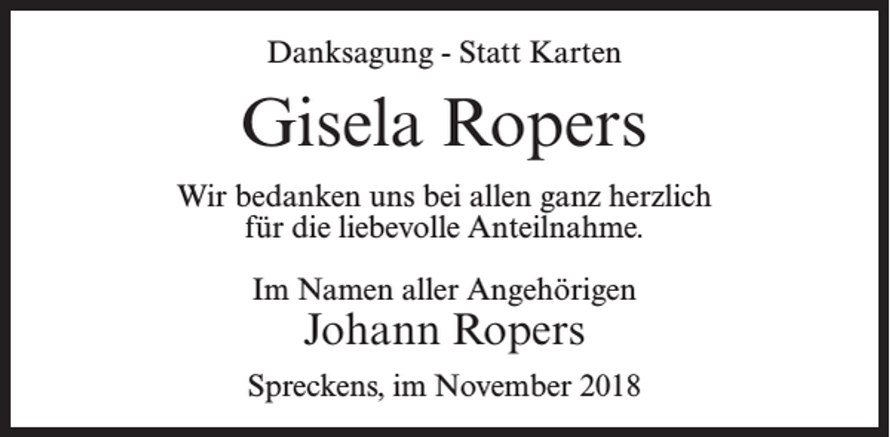 <p>Danksagung - Statt Karten</p><p>Gisela Ropers<br />Wir bedanken uns bei allen ganz herzlich<br />für die liebevolle Anteilnahme.<br />Im Namen aller Angehörigen</p><p>Johann Ropers</p><p>Spreckens, im November 2018</p>