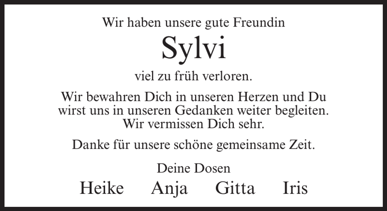 <p>Wir haben unsere gute Freundin</p><p>Sylvi</p><p>viel zu früh verloren.<br />Wir bewahren Dich in unseren Herzen und Du<br />wirst uns in unseren Gedanken weiter begleiten.<br />Wir vermissen Dich sehr.<br />Danke für unsere schöne gemeinsame Zeit.<br />Deine Dosen</p><p>Heike</p><p>Anja</p><p>Gitta</p><p>Iris</p>