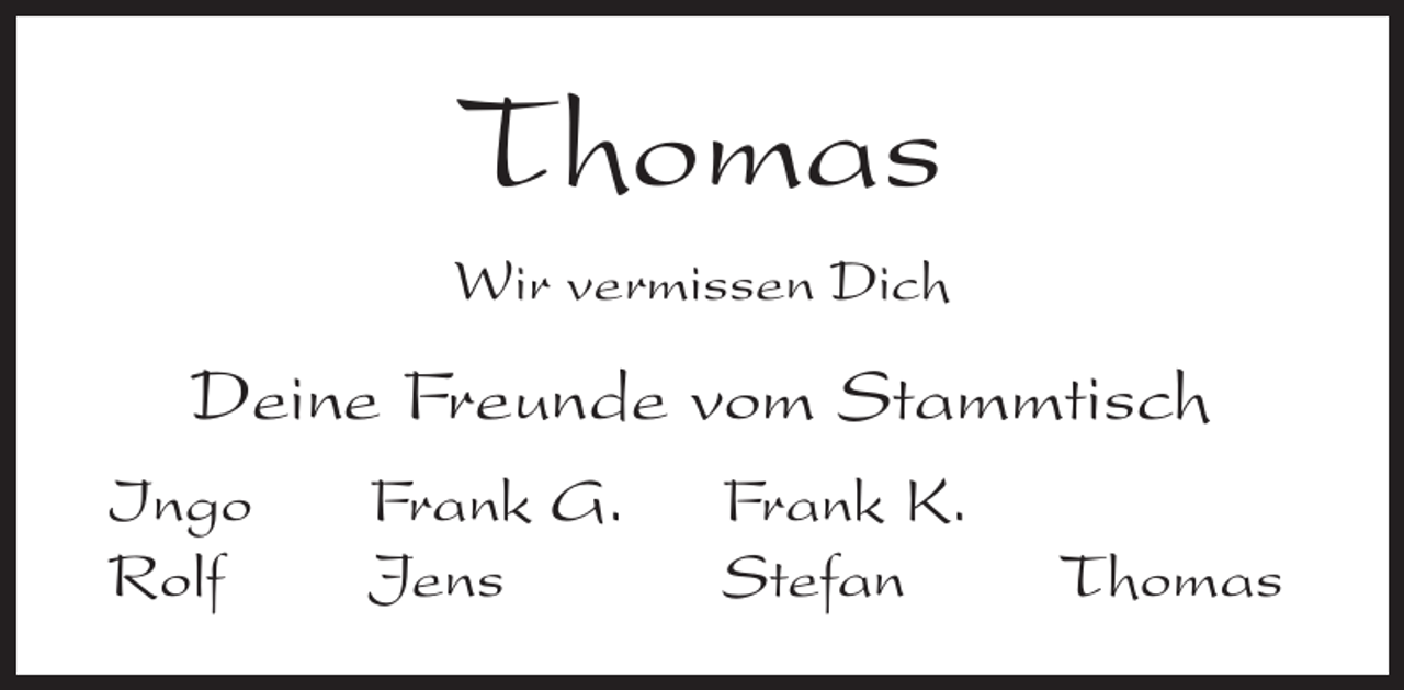 <p>Thomas<br />Wir vermissen Dich</p><p>Deine Freunde vom Stammtisch<br />Ingo<br />Frank G.<br />Rolf Jens</p><p>Frank K.<br />Stefan Thomas</p>