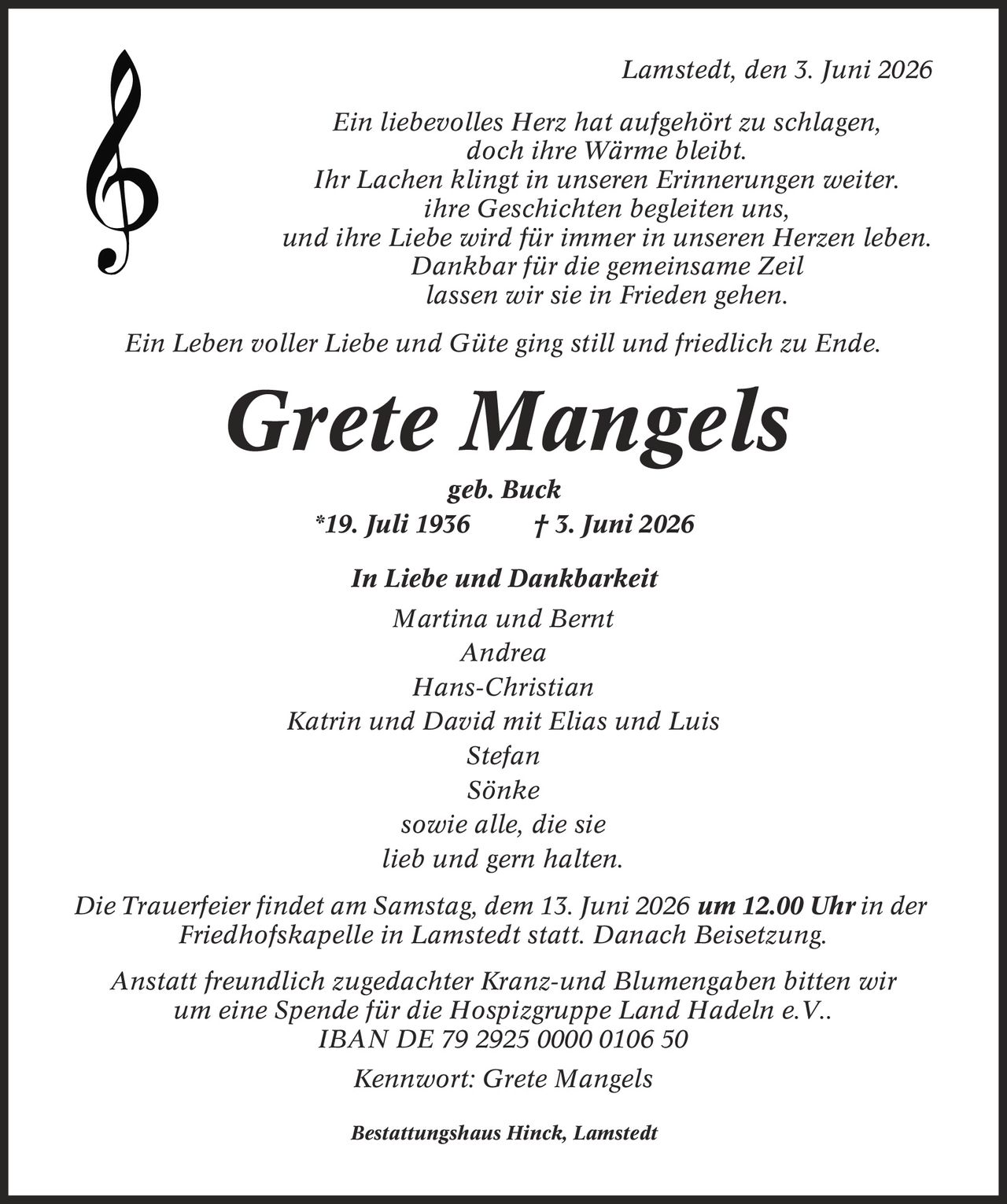 Lamstedt, den 3. Juni 2026 Ein liebevolles Herz hat aufgehört zu schlagen, doch ihre Wärme bleibt. Ihr Lachen klingt in unseren Erinnerungen weiter. ihre Geschichten begleiten uns, und ihre Liebe wird für immer in unseren Herzen leben. Dankbar für die gemeinsame Zeil lassen wir sie in Frieden gehen. Ein Leben voller Liebe und Güte ging still und friedlich zu Ende. Grete Mangels geb. Buck *19. Juli 1936 | 3. Juni 2026 In Liebe und Dankbarkeit Martina und Bernt Andrea Hans-Christian Katrin und David mit Elias und Luis Stefan Sönke sowie alle, die sie lieb und gern halten. Die Trauerfeier findet am Samstag, dem 13. Juni 2026 um 12.00 Uhr in der Friedhofskapelle in Lamstedt statt. Danach Beisetzung. Anstatt freundlich zugedachter Kranz-und Blumengaben bitten wir um eine Spende für die Hospizgruppe Land Hadeln e.V.. IBAN DE 79 2925 0000 0106 50 Kennwort: Grete Mangels Bestattungshaus Hinck, Lamstedt