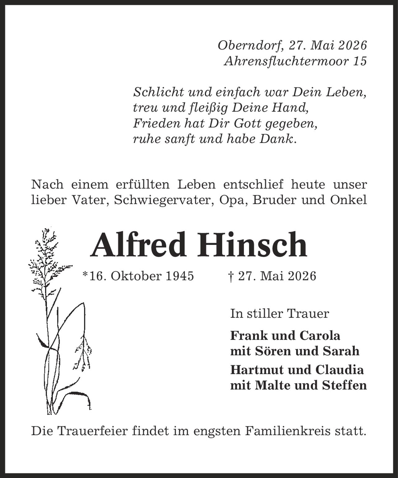 Oberndorf, 27. Mai 2026 Ahrensfluchtermoor 15 Schlicht und einfach war Dein Leben, treu und fleißig Deine Hand, Frieden hat Dir Gott gegeben, ruhe sanft und habe Dank. Nach einem erfüllten Leben entschlief heute unser lieber Vater, Schwiegervater, Opa, Bruder und Onkel Alfred Hinsch *16. Oktober 1945 | 27. Mai 2026 In stiller Trauer Frank und Carola mit Sören und Sarah Hartmut und Claudia mit Malte und Steffen Die Trauerfeier findet im engsten Familienkreis statt.