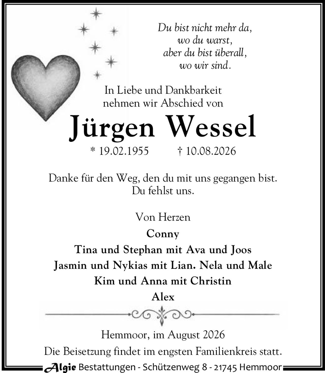 <p><i>Du bist nicht mehr da,<br>wo du warst,<br>aber du bist überall,<br>wo wir sind.</i></p>

<p>In Liebe und Dankbarkeit<br>nehmen wir Abschied von</p>

<p><strong>Jürgen Wessel</strong><br>* 19.02.1955 † 10.08.2026</p>

<p>Danke für den Weg, den du mit uns gegangen bist.<br>Du fehlst uns.</p>

<p>Von Herzen<br><strong>Conny</strong><br>Tina und Stephan mit Ava und Joos<br>Jasmin und Nykias mit Lian. Nela und Male<br>Kim und Anna mit Christin<br>Alex</p>

<p>Hemmoor, im August 2026</p>

<p>Die Beisetzung findet im engsten Familienkreis statt.</p>

<p>Algie Bestattungen - Schützenweg 8 - 21745 Hemmoor</p>