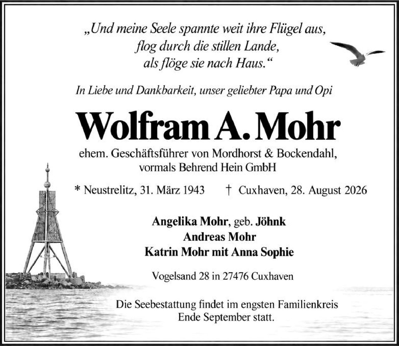 <p>„Und meine Seele spannte weit ihre Flügel aus, flog durch die stillen Lande, als flöge sie nach Haus."</p>

<p>In Liebe und Dankbarkeit, unser geliebter Papa und Opi</p>

<p><strong>Wolfram A. Mohr</strong></p>

<p>ehem. Geschäftsführer von Mordhorst & Bockendahl, vormals Behrend Hein GmbH</p>

<p>* Neustrelitz, 31. März 1943<br>† Cuxhaven, 28. August 2026</p>

<p><strong>Angelika Mohr, geb. Jöhnk</strong><br>
<strong>Andreas Mohr</strong><br>
<strong>Katrin Mohr mit Anna Sophie</strong></p>

<p>Vogelsand 28 in 27476 Cuxhaven</p>

<p>Die Seebestattung findet im engsten Familienkreis Ende September statt.</p>