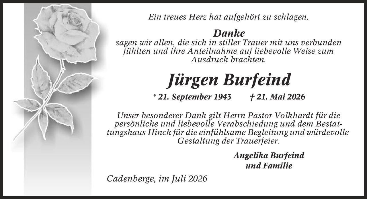 Ein treues Herz hat aufgehört zu schlagen. Danke sagen wir allen, die sich in stiller Trauer mit uns verbunden fühlten und ihre Anteilnahme auf liebevolle Weise zum Ausdruck brachten. Jürgen Burfeind * 21. September 1943 | 21. Mai 2026 Unser besonderer Dank gilt Herrn Pastor Volkhardt für die persönliche und liebevolle Verabschiedung und dem Bestattungshaus Hinck für die einfühlsame Begleitung und würdevolle Gestaltung der Trauerfeier. Angelika Burfeind und Familie Cadenberge, im Juli 2026