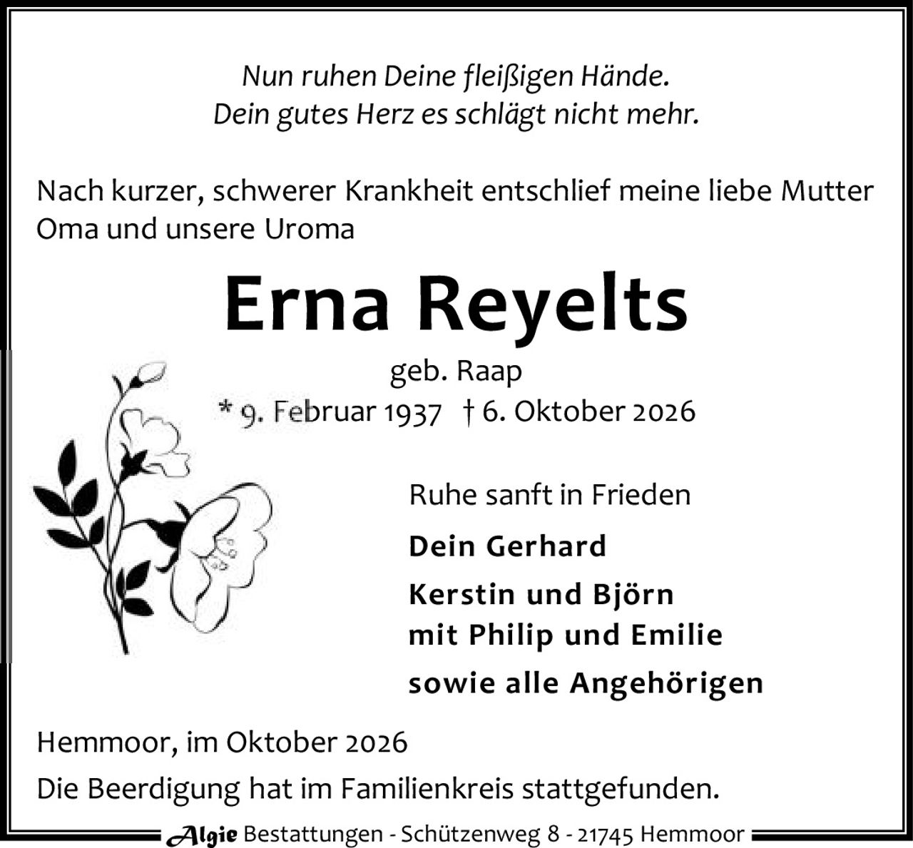 <p><i>Nun ruhen Deine fleißigen Hände.</i></p><p><i>Dein gutes Herz schlägt nicht mehr.</i></p><p>Nach kurzer, schwerer Krankheit entschlief meine liebe Mutter<br/>Oma und unsere Uroma</p><p><strong>Erna Reyelts</strong><br/>geb. Raap<br/>* 9. Februar 1937 † 6. Oktober 2026</p><p>Ruhe sanft in Frieden</p><p><strong>Dein Gerhard</strong><br/><strong>Kerstin und Björn</strong><br/>mit Philip und Emilie<br/>sowie alle Angehörigen</p><p>Hemmoor, im Oktober 2026</p><p>Die Beerdigung hat im Familienkreis stattgefunden.</p><p>Algie Bestattungen - Schützenweg 8 - 21745 Hemmoor</p>