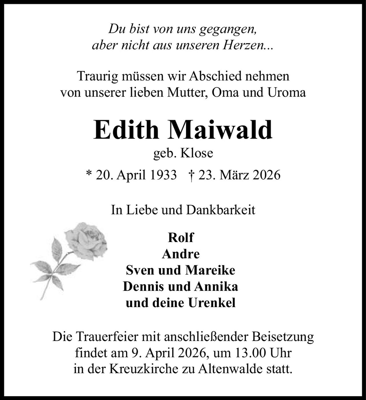 Du bist von uns gegangen,
aber nicht aus unseren Herzen...
Traurig müssen wir Abschied nehmen
von unserer lieben Mutter, Oma und Uroma

Edith Maiwald
geb. Klose

* 20. April 1933 † 23. März 2026
In Liebe und Dankbarkeit
Rolf
Andre
Sven und Mareike
Dennis und Annika
und deine Urenkel
Die Trauerfeier mit anschließender Beisetzung
findet am 9. April 2026, um 13.00 Uhr
in der Kreuzkirche zu Altenwalde statt.