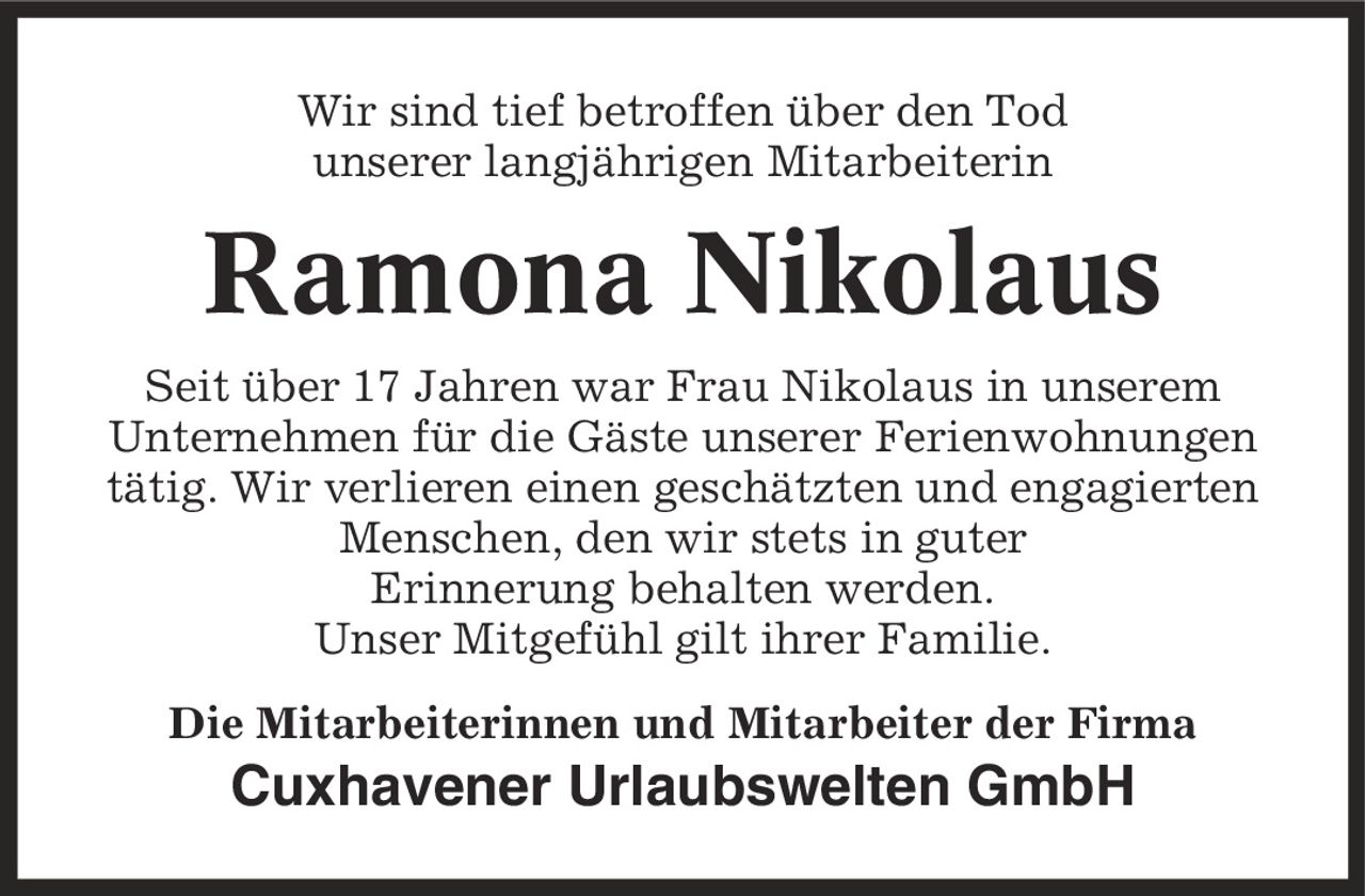 Wir sind tief betroffen über den Tod unserer langjährigen Mitarbeiterin Ramona Nikolaus Seit über 17 Jahren war Frau Nikolaus in unserem Unternehmen für die Gäste unserer Ferienwohnungen tätig. Wir verlieren einen geschätzten und engagierten Menschen, den wir stets in guter Erinnerung behalten werden. Unser Mitgefühl gilt ihrer Familie. Die Mitarbeiterinnen und Mitarbeiter der Firma Cuxhavener Urlaubswelten GmbH