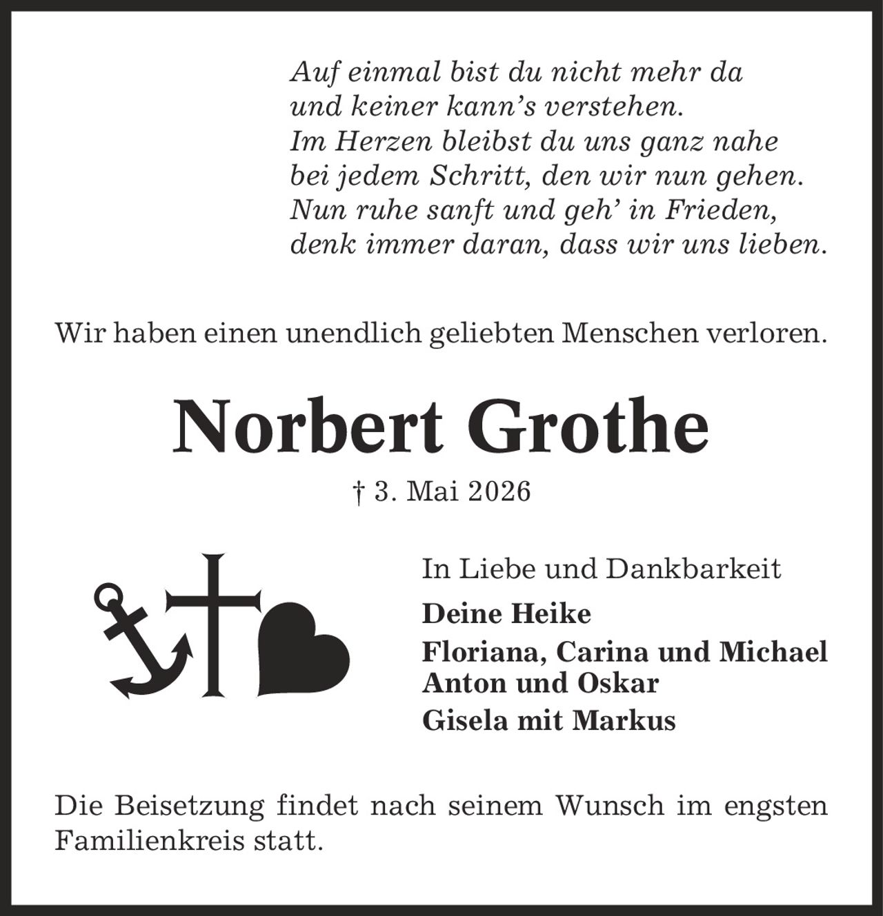 Auf einmal bist du nicht mehr da und keiner kann's verstehen. Im Herzen bleibst du uns ganz nahe bei jedem Schritt, den wir nun gehen. Nun ruhe sanft und geh' in Frieden, denk immer daran, dass wir uns lieben. Wir haben einen unendlich geliebten Menschen verloren. Norbert Grothe | 3. Mai 2026 In Liebe und Dankbarkeit Deine Heike Floriana, Carina und Michael Anton und Oskar Gisela mit Markus Die Beisetzung findet nach seinem Wunsch im engsten Familienkreis statt.