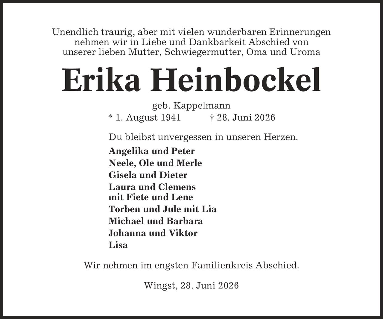 Unendlich traurig, aber mit vielen wunderbaren Erinnerungen nehmen wir in Liebe und Dankbarkeit Abschied von unserer lieben Mutter, Schwiegermutter, Oma und Uroma Erika Heinbockel geb. Kappelmann * 1. August 1941 | 28. Juni 2026 Du bleibst unvergessen in unseren Herzen. Angelika und Peter Neele, Ole und Merle Gisela und Dieter Laura und Clemens mit Fiete und Lene Torben und Jule mit Lia Michael und Barbara Johanna und Viktor Lisa Wir nehmen im engsten Familienkreis Abschied. Wingst, 28. Juni 2026