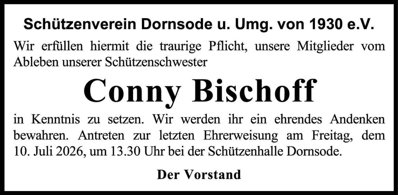 <p><strong>Schützenverein Dornsode u. Umg. von 1930 e.V.</strong></p><p>Wir erfüllen hiermit die traurige Pflicht, unsere Mitglieder vom Ableben unserer Schützenschwester</p><p><strong>Conny Bischoff</strong></p><p>in Kenntnis zu setzen. Wir werden ihr ein ehrendes Andenken bewahren. Antreten zur letzten Ehrerweisnung am Freitag, dem 10. Juli 2026, um 13.30 Uhr bei der Schützenhalle Dornsode.</p><p><strong>Der Vorstand</strong></p>