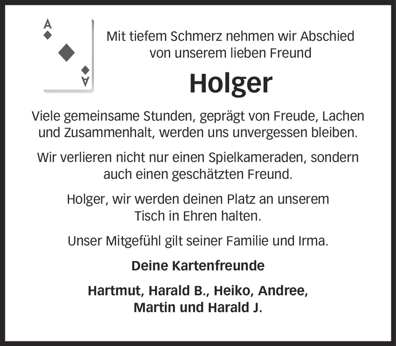 Mit tiefem Schmerz nehmen wir Abschied von unserem lieben Freund Holger Viele gemeinsame Stunden, geprägt von Freude, Lachen und Zusammenhalt, werden uns unvergessen bleiben. Wir verlieren nicht nur einen Spielkameraden, sondern auch einen geschätzten Freund. Holger, wir werden deinen Platz an unserem Tisch in Ehren halten. Unser Mitgefühl gilt seiner Familie und Irma. Deine Kartenfreunde Hartmut, Harald B., Heiko, Andree, Martin und Harald J.