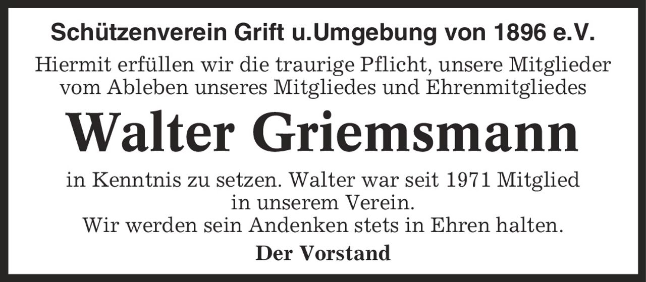 Schützenverein Grift u.Umgebung von 1896 e.V. Hiermit erfüllen wir die traurige Pflicht, unsere Mitglieder vom Ableben unseres Mitgliedes und Ehrenmitgliedes Walter Griemsmann in Kenntnis zu setzen. Walter war seit 1971 Mitglied in unserem Verein. Wir werden sein Andenken stets in Ehren halten. Der Vorstand