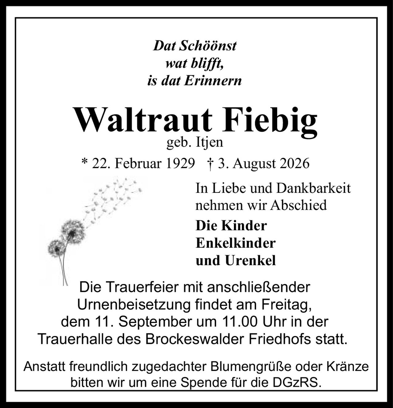 <p><i>Dat Schöönst wat blifft, is dat Erinnern</i></p><p><strong>Waltraut Fiebig</strong><br>geb. Itjen</p><p>* 22. Februar 1929 † 3. August 2026</p><p>In Liebe und Dankbarkeit nehmen wir Abschied</p><p><strong>Die Kinder<br>Enkelkinder<br>und Urenkel</strong></p><p>Die Trauerfeier mit anschließender Urnenbeisetzung findet am Freitag, dem 11. September um 11.00 Uhr in der Trauerhalle des Brockeswalder Friedhofs statt.</p><p>Anstatt freundlich zugedachter Blumengrüße oder Kränze bitten wir um eine Spende für die DGzRS.</p>