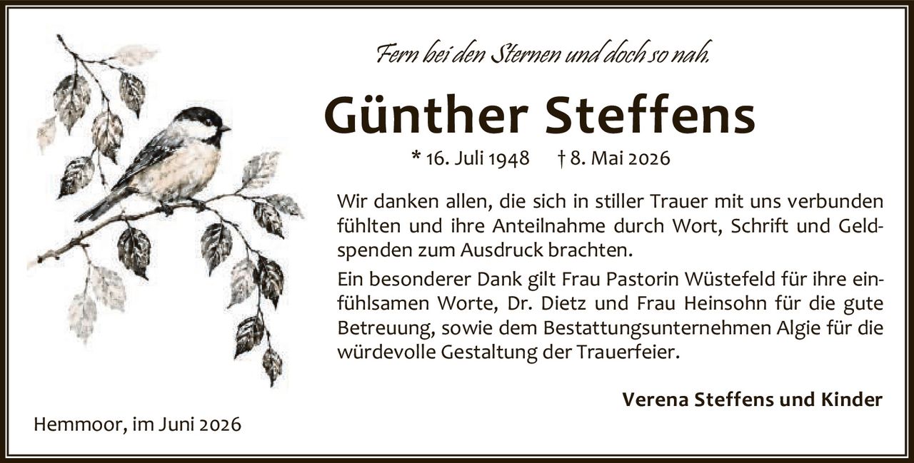 <p><i>Fern bei den Sternen und doch so nah.</i></p>

<p><strong>Günther Steffens</strong><br>
* 16. Juli 1948 † 8. Mai 2026</p>

<p>Wir danken allen, die sich in stiller Trauer mit uns verbunden fühlten und ihre Anteilnahme durch Wort, Schrift und Geldspenden zum Ausdruck brachten.</p>

<p>Ein besonderer Dank gilt Frau Pastorin Wüstefeld für ihre einfühlsamen Worte, Dr. Dietz und Frau Heinsohn für die gute Betreuung, sowie dem Bestattungsunternehmen Algie für die würdevolle Gestaltung der Trauerfeier.</p>

<p><strong>Verena Steffens und Kinder</strong><br>
Hemmoor, im Juni 2026</p>