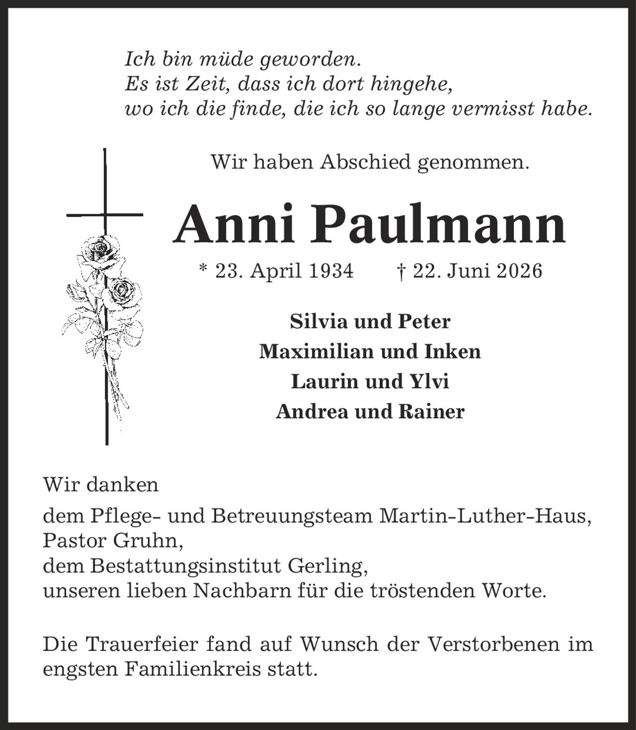 Ich bin müde geworden. Es ist Zeit, dass ich dort hingehe, wo ich die finde, die ich so lange vermisst habe. Wir haben Abschied genommen. Anni Paulmann * 23. April 1934 | 22. Juni 2026 Silvia und Peter Maximilian und Inken Laurin und Ylvi Andrea und Rainer Wir danken dem Pflege- und Betreuungsteam Martin-Luther-Haus, Pastor Gruhn, dem Bestattungsinstitut Gerling, unseren lieben Nachbarn für die tröstenden Worte. Die Trauerfeier fand auf Wunsch der Verstorbenen im engsten Familienkreis statt.