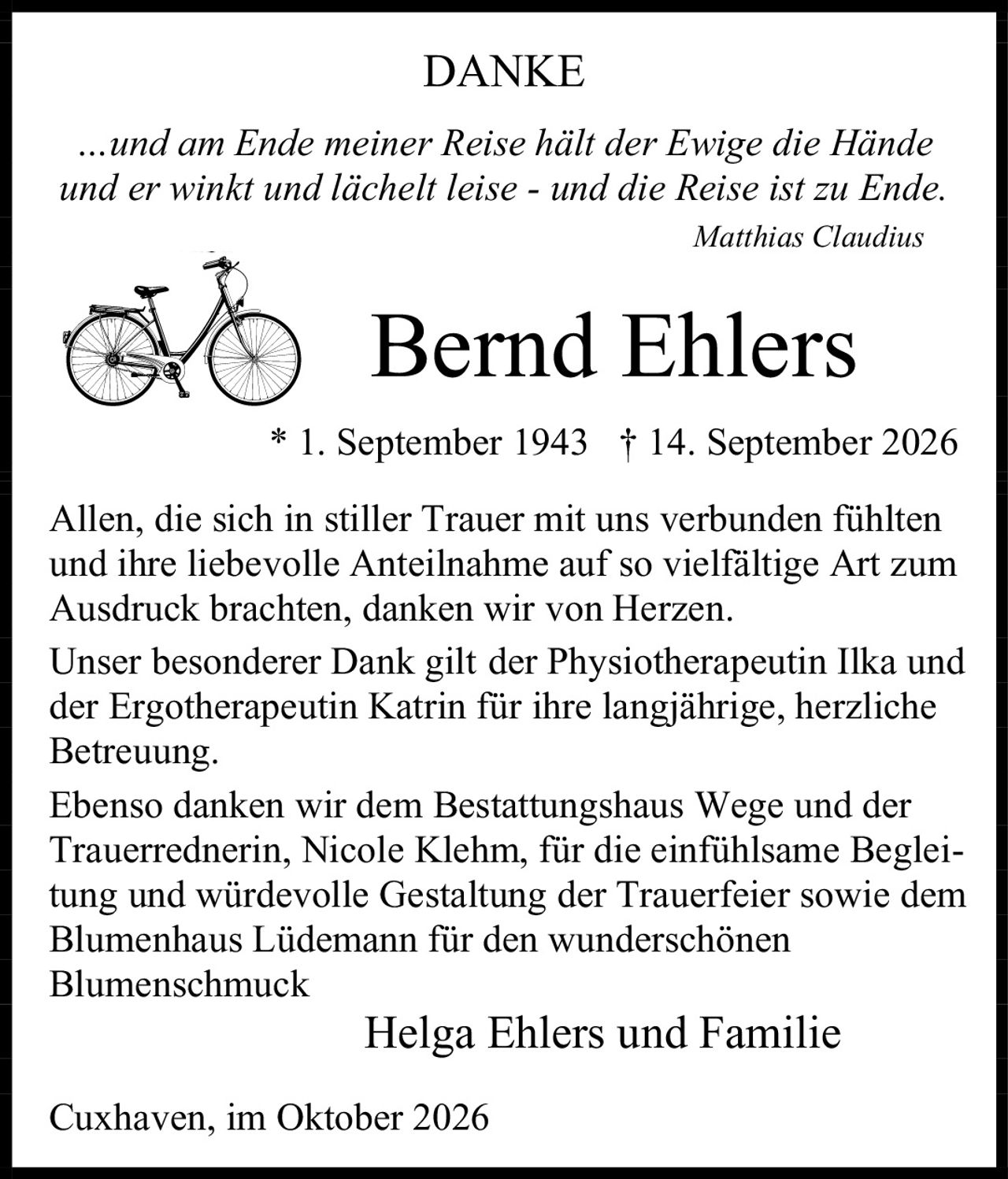 <p><strong>DANKE</strong></p>
<p><i>…und am Ende meiner Reise hält der Ewige die Hände<br/>und er winkt und lächelt leise - und die Reise ist zu Ende.</i></p>
<p><i>Matthias Claudius</i></p>
<p><strong>Bernd Ehlers</strong></p>
<p>* 1. September 1943  † 14. September 2026</p>
<p>Allen, die sich in stiller Trauer mit uns verbunden fühlten und ihre liebevolle Anteilnahme auf so vielfältige Art zum Ausdruck brachten, danken wir von Herzen.</p>
<p>Unser besonderer Dank gilt der Physiotherapeutin Ilka und der Ergotherapeutin Katrin für ihre langjährige, herzliche Betreuung.</p>
<p>Ebenso danken wir dem Bestattungshaus Wege und der Trauerrednerin, Nicole Klehm, für die einfühlsame Begleitung und würdevolle Gestaltung der Trauerfeier sowie dem Blumenhaus Lüdemann für den wunderschönen Blumenschmuck</p>
<p>Helga Ehlers und Familie</p>
<p>Cuxhaven, im Oktober 2026</p>