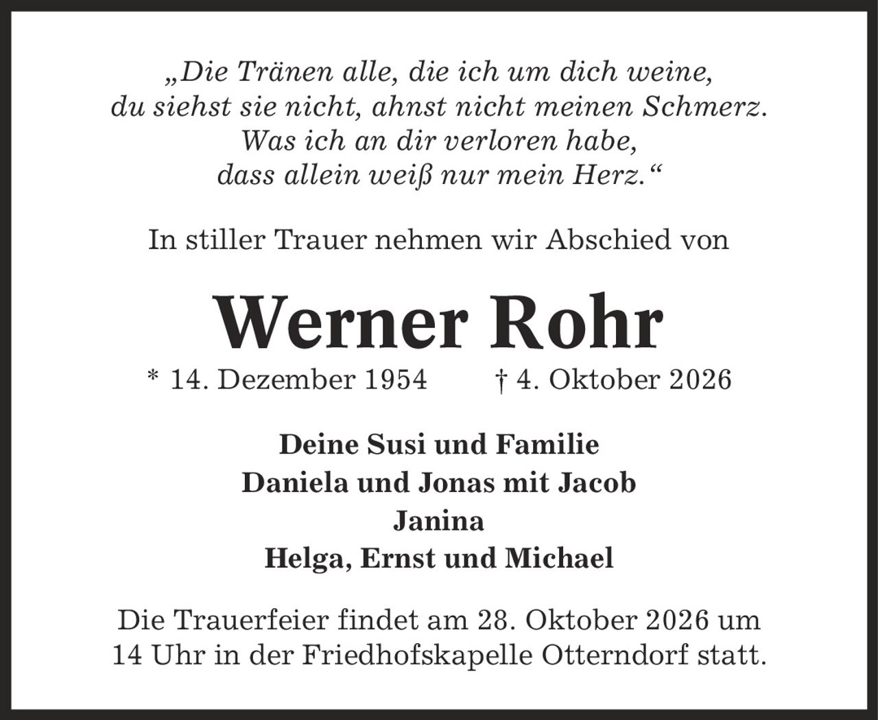 ,Die Tränen alle, die ich um dich weine, du siehst sie nicht, ahnst nicht meinen Schmerz. Was ich an dir verloren habe, dass allein weiß nur mein Herz.' In stiller Trauer nehmen wir Abschied von Werner Rohr * 14. Dezember 1954 | 4. Oktober 2026 Deine Susi und Familie Daniela und Jonas mit Jacob Janina Helga, Ernst und Michael Die Trauerfeier findet am 28. Oktober 2026 um 14 Uhr in der Friedhofskapelle Otterndorf statt.