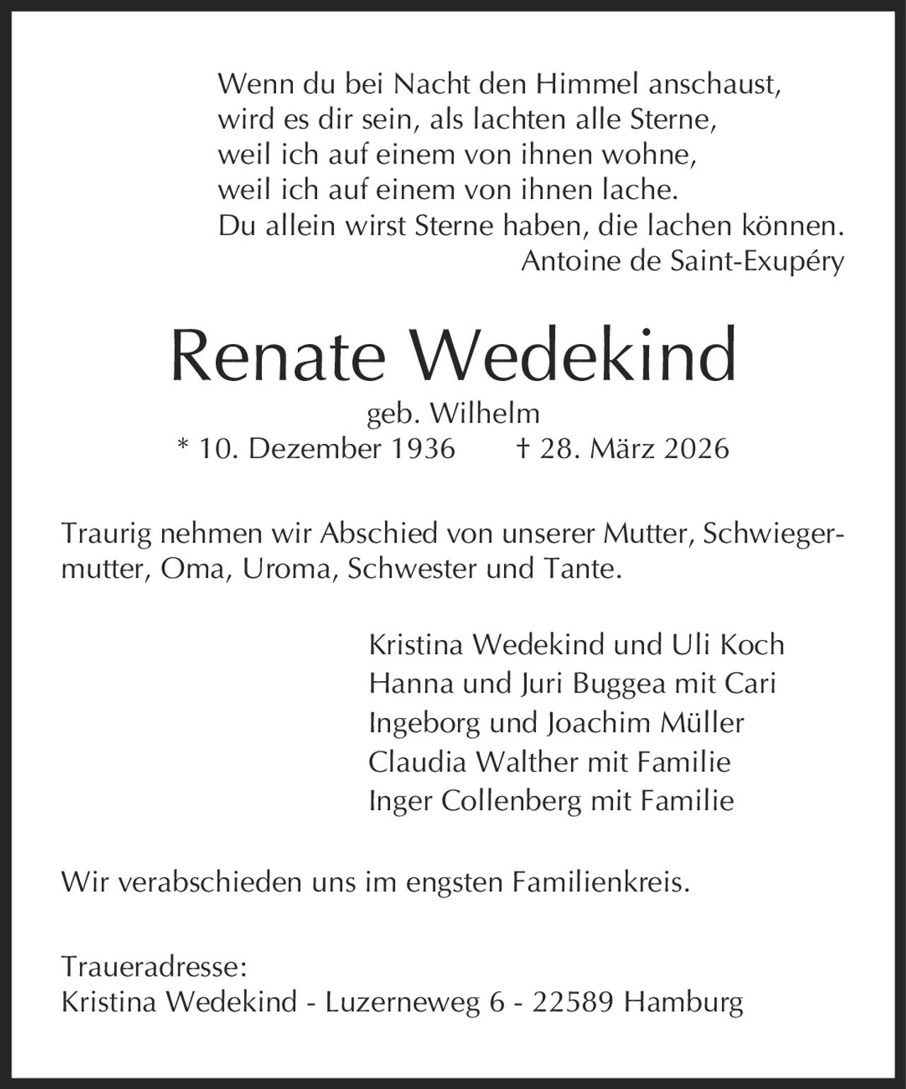 Wenn du bei Nacht den Himmel anschaust, wird es dir sein, als lachten alle Sterne, weil ich auf einem von ihnen wohne, weil ich auf einem von ihnen lache. Du allein wirst Sterne haben, die lachen können. Antoine de Saint-Exupéry Renate Wedekind geb. Wilhelm * 10. Dezember 1936 | 28. März 2026 Traurig nehmen wir Abschied von unserer Mutter, Schwiegermutter, Oma, Uroma, Schwester und Tante. Kristina Wedekind und Uli Koch Hanna und Juri Buggea mit Cari Ingeborg und Joachim Müller Claudia Walther mit Familie Inger Collenberg mit Familie Wir verabschieden uns im engsten Familienkreis. Traueradresse: Kristina Wedekind - Luzerneweg 6 - 22589 Hamburg