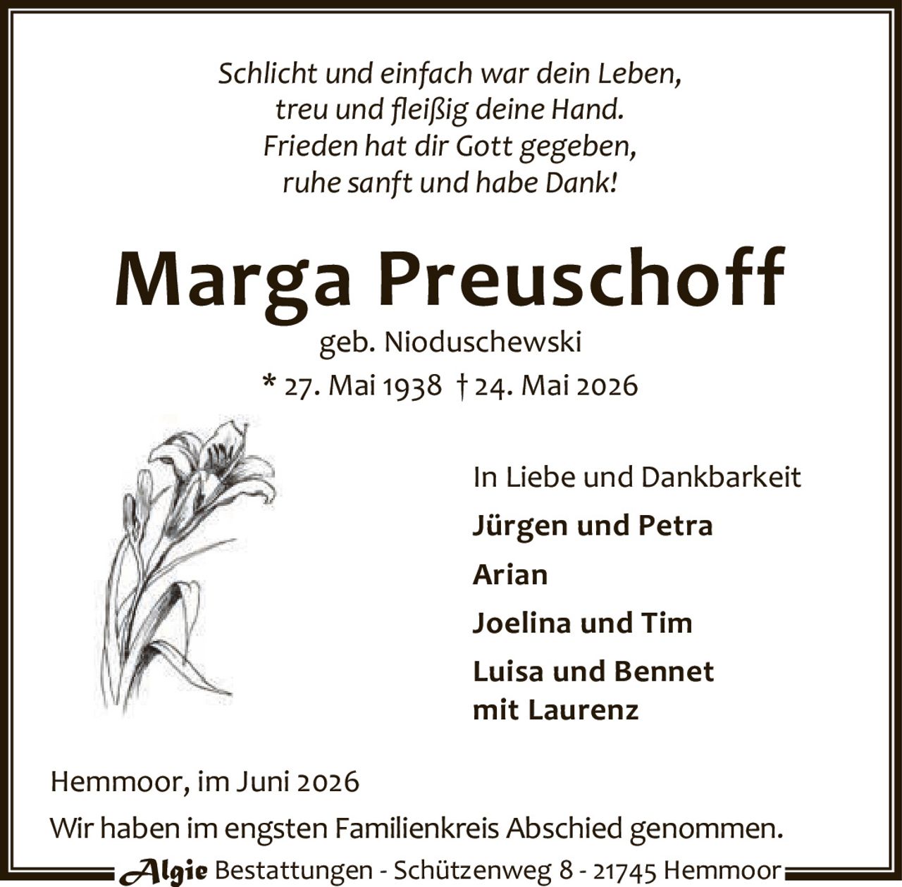 <p><i>Schlicht und einfach war dein Leben,<br/>treu und fleißig deine Hand.<br/>Frieden hat dir Gott gegeben,<br/>ruhe sanft und habe Dank!</i></p>

<p><strong>Marga Preuschoff</strong><br/>geb. Nioduschewski<br/>* 27. Mai 1938 † 24. Mai 2026</p>

<p>In Liebe und Dankbarkeit<br/><strong>Jürgen und Petra<br/>Arian<br/>Joelina und Tim<br/>Luisa und Bennet<br/>mit Laurenz</strong></p>

<p>Hemmoor, im Juni 2026</p>

<p>Wir haben im engsten Familienkreis Abschied genommen.</p>

<p><strong>Algie Bestattungen</strong> - Schützenweg 8 - 21745 Hemmoor</p>