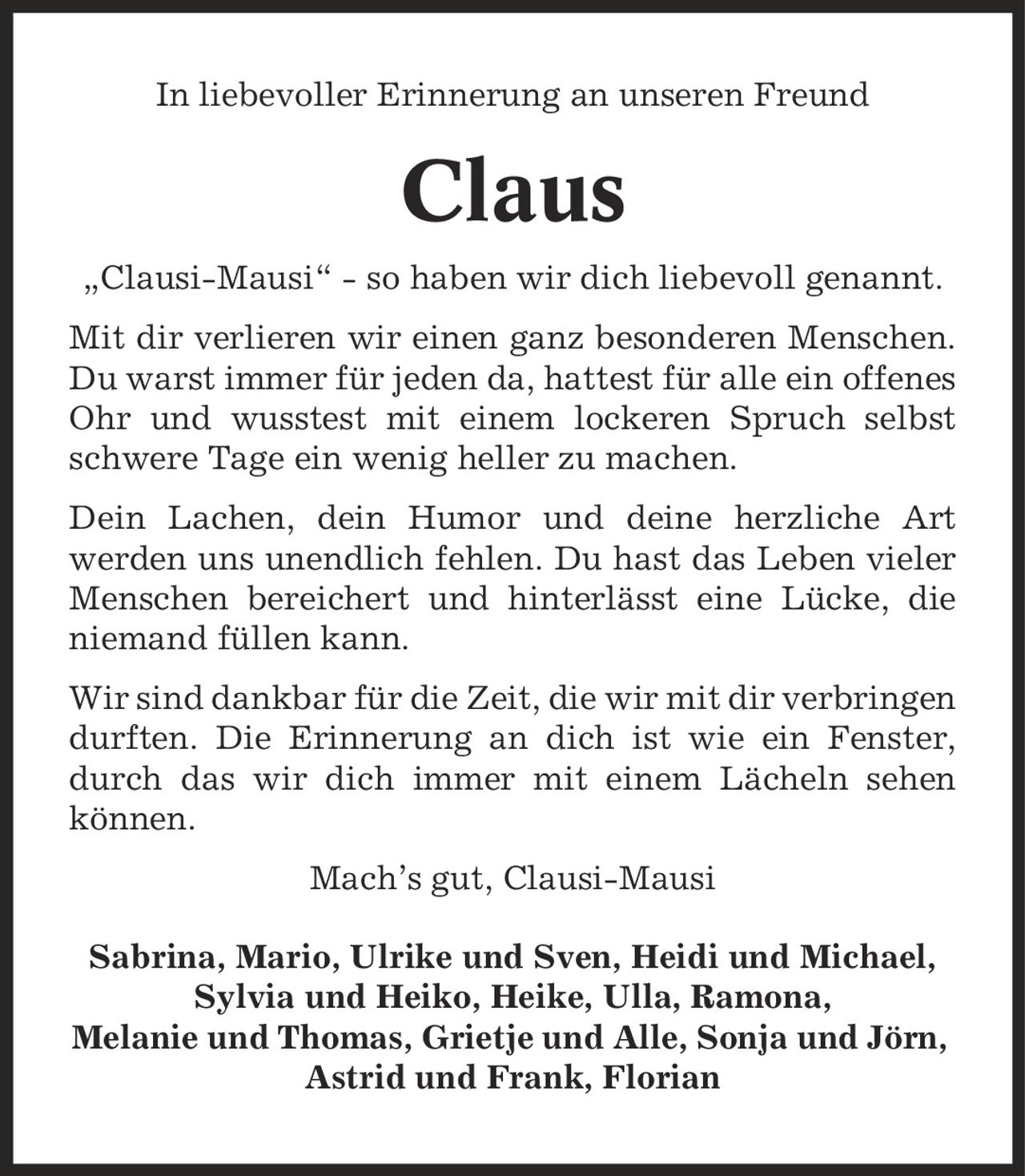 In liebevoller Erinnerung an unseren Freund Claus ,Clausi-Mausi' - so haben wir dich liebevoll genannt. Mit dir verlieren wir einen ganz besonderen Menschen. Du warst immer für jeden da, hattest für alle ein offenes Ohr und wusstest mit einem lockeren Spruch selbst schwere Tage ein wenig heller zu machen. Dein Lachen, dein Humor und deine herzliche Art werden uns unendlich fehlen. Du hast das Leben vieler Menschen bereichert und hinterlässt eine Lücke, die niemand füllen kann. Wir sind dankbar für die Zeit, die wir mit dir verbringen durften. Die Erinnerung an dich ist wie ein Fenster, durch das wir dich immer mit einem Lächeln sehen können. Mach's gut, Clausi-Mausi Sabrina, Mario, Ulrike und Sven, Heidi und Michael, Sylvia und Heiko, Heike, Ulla, Ramona, Melanie und Thomas, Grietje und Alle, Sonja und Jörn, Astrid und Frank, Florian