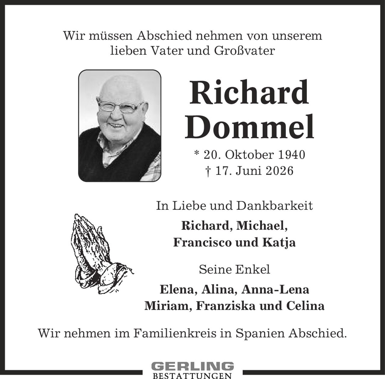 Wir müssen Abschied nehmen von unserem lieben Vater und Großvater Richard Dommel * 20. Oktober 1940 | 17. Juni 2026 In Liebe und Dankbarkeit Richard, Michael, Francisco und Katja Seine Enkel Elena, Alina, Anna-Lena Miriam, Franziska und Celina Wir nehmen im Familienkreis in Spanien Abschied.
