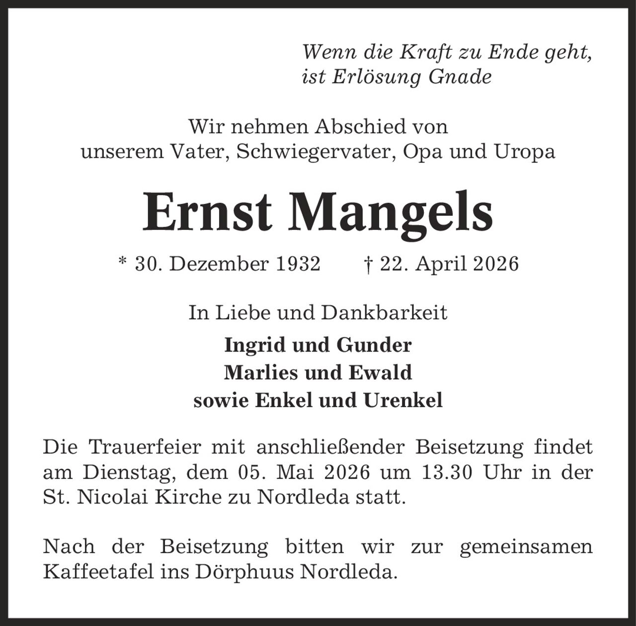 Wenn die Kraft zu Ende geht, ist Erlösung Gnade Wir nehmen Abschied von unserem Vater, Schwiegervater, Opa und Uropa Ernst Mangels * 30. Dezember 1932 | 22. April 2026 In Liebe und Dankbarkeit Ingrid und Gunder Marlies und Ewald sowie Enkel und Urenkel Die Trauerfeier mit anschließender Beisetzung findet am Dienstag, dem 05. Mai 2026 um 13.30 Uhr in der St. Nicolai Kirche zu Nordleda statt. Nach der Beisetzung bitten wir zur gemeinsamen Kaffeetafel ins Dörphuus Nordleda.