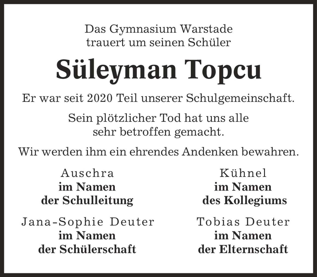 Das Gymnasium Warstade trauert um seinen Schüler Süleyman Topcu Er war seit 2020 Teil unserer Schulgemeinschaft. Sein plötzlicher Tod hat uns alle sehr betroffen gemacht. Wir werden ihm ein ehrendes Andenken bewahren. Auschra Kühnel im Namen im Namen der Schulleitung des Kollegiums Jana-Sophie Deuter Tobias Deuter im Namen im Namen der Schülerschaft der Elternschaft