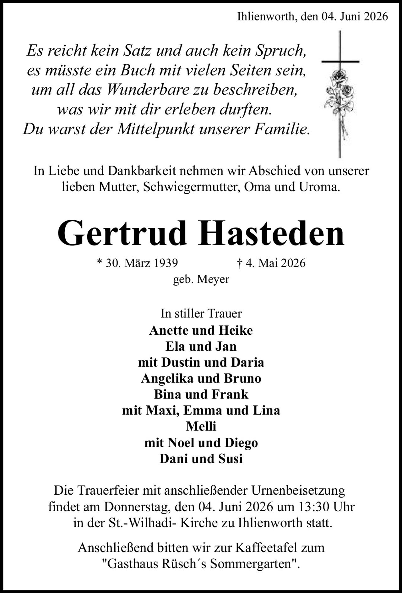 <p>* 30. März 1939 † 4. Mai 2026</p>
<p>Ihlienworth, den 04. Juni 2026</p>
<p><i>Es reicht kein Satz und auch kein Spruch, es müsste ein Buch mit vielen Seiten sein, um all das Wunderbare zu beschreiben, was wir mit dir erleben durften. Du warst der Mittelpunkt unserer Familie.</i></p>
<p>Anette und Heike<br>
Ela und Jan mit Dustin und Daria<br>
Angelika und Bruno<br>
Bina und Frank<br>
mit Maxi, Emma und Lina<br>
Melli<br>
mit Noel und Diego<br>
Dani und Susi</p>
<p>geb. Meyer</p>
<p><strong>In Liebe und Dankbarkeit nehmen wir Abschied von unserer lieben Mutter, Schwiegermutter, Oma und Uroma.</strong></p>
<p><strong>In stiller Trauer</strong></p>
<p>Die Trauerfeier mit anschließender Urnenbeisetzung findet am Donnerstag, den 04. Juni 2026 um 13:30 Uhr in der St.-Wilhadi- Kirche zu Ihlienworth statt.</p>
<p>Anschließend bitten wir zur Kaffeetafel zum "Gasthaus Rüsch´s Sommergarten".</p>