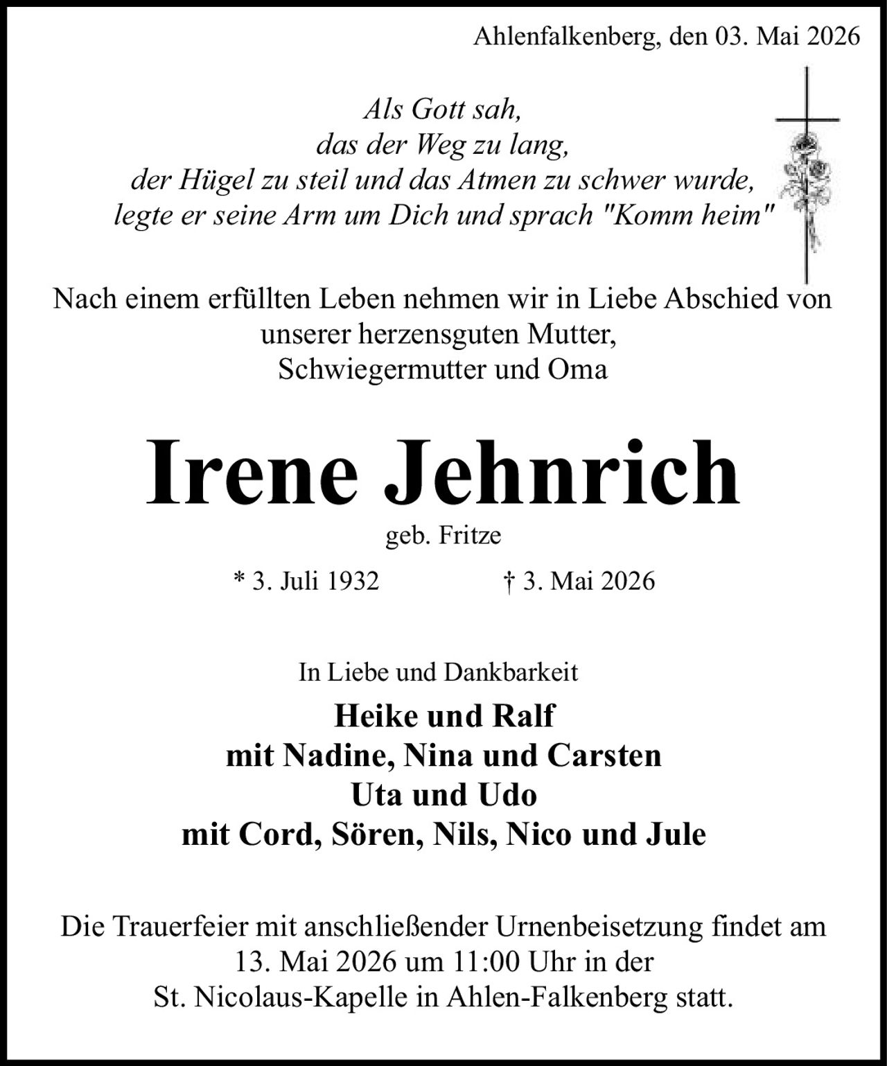 <p>Ahlenfalkenberg, den 03. Mai 2026</p><p><i>Als Gott sah,<br>das der Weg zu lang,<br>der Hügel zu steil und das Atmen zu schwer wurde,<br>legte er seine Arm um Dich und sprach "Komm heim"</i></p><p>Nach einem erfüllten Leben nehmen wir in Liebe Abschied von unserer herzensguten Mutter,<br>Schwiegermutter und Oma</p><p><strong>Irene Jehnrich</strong><br>geb. Fritze<br>* 3. Juli 1932 † 3. Mai 2026</p><p>In Liebe und Dankbarkeit<br>Heike und Ralf<br>mit Nadine, Nina und Carsten<br>Uta und Udo<br>mit Cord, Sören, Nils, Nico und Jule</p><p>Die Trauerfeier mit anschließender Urnenbeisetzung findet am 13. Mai 2026 um 11:00 Uhr in der St. Nicolaus-Kapelle in Ahlen-Falkenberg statt.</p>