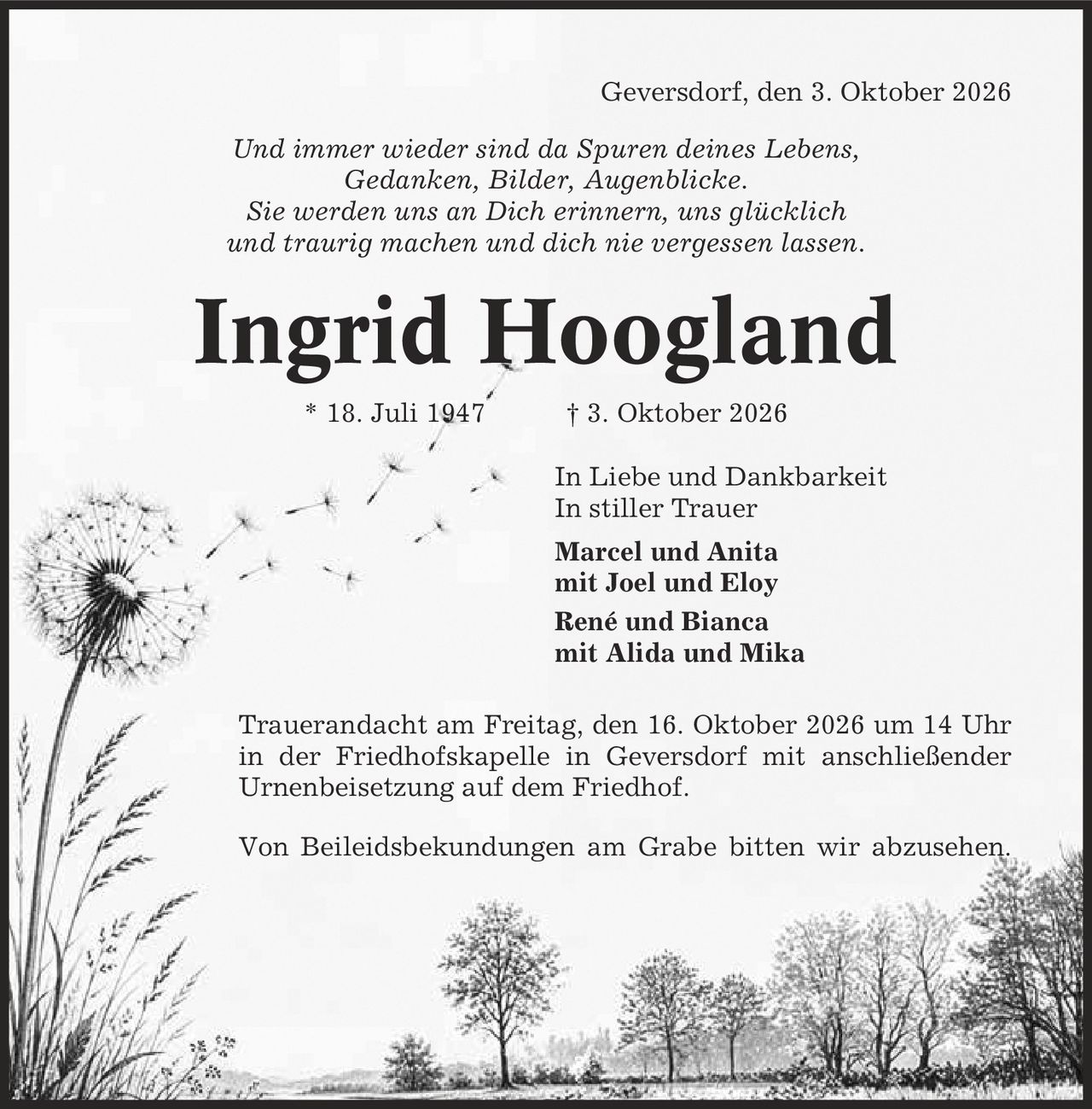 Geversdorf, den 3. Oktober 2026 Und immer wieder sind da Spuren deines Lebens, Gedanken, Bilder, Augenblicke. Sie werden uns an Dich erinnern, uns glücklich und traurig machen und dich nie vergessen lassen. Ingrid Hoogland * 18. Juli 1947 | 3. Oktober 2026 In Liebe und Dankbarkeit In stiller Trauer Marcel und Anita mit Joel und Eloy René und Bianca mit Alida und Mika Trauerandacht am Freitag, den 16. Oktober 2026 um 14 Uhr in der Friedhofskapelle in Geversdorf mit anschließender Urnenbeisetzung auf dem Friedhof. Von Beileidsbekundungen am Grabe bitten wir abzusehen.